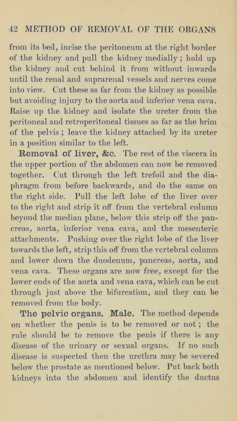 from its bed, incise tlie peritoneum at the riglit border of the kidney and pull tbe kidney medially ; bold up tbe kidney and cut bebind it from without inwards until tbe renal and suprarenal vessels and nerves come into view. Cut these as far from tbe kidney as possible but avoiding injury to tbe aorta and inferior A'ena cava. Raise up the kidney and isolate the ureter from tbe peritoneal and retroperitoneal tissues as far as tbe brim of the pelvis ; leave tbe kidney attached by its ureter in a position similar to tbe left. Removal of liver, &c. Tbe rest of tlie viscera in the upper portion of the abdomen can now be removed together. Cut through the left trefoil and the dia- phi*agm from before backwards, and do the same on the right side. Pull the left lobe of the liver over to the right and strip it oif from the vertebral column beyond the median plane, below this strip off the pan- creas, aorta, inferior vena cava, and the mesenteric attachments. Pushing over the right lobe of the liver towards the left, strip this off from the vertebral column and lower down tlie duodenum, pancreas, aorta, and vena cava. These organs are now free, except for the lower ends of the aorta and vena cava, which can be cut through just above the bifurcation, and they can be removed from the body. The pelvic organs. Male. The method depends on whether the penis is to be removed or not; the rule should be to remove the penis if there is any disease of the urinary or sexual organs. If no such disease is suspected then the urethra may be severed below the prostate as mentioned below. Put back both kidneys into the abdomen and identify the ductus