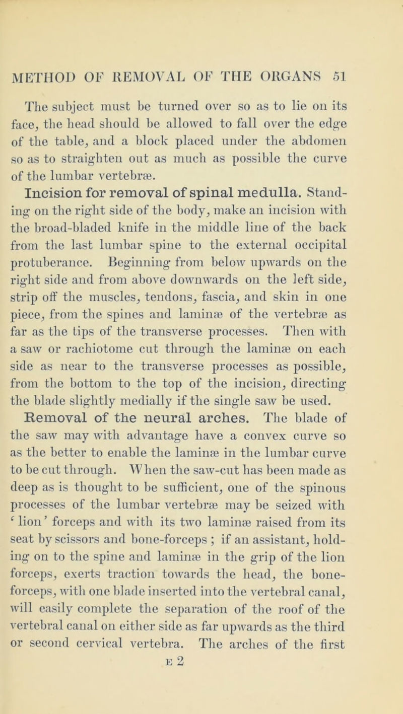 The subject must be turned over so as to lie on its face, the bead sliould be allowed to fall over the edg'e of the table, and a block placed under the abdomen so as to straighten out as mucb as possible the curve of tbe lumbar vertebne. Incision for removal of spinal medulla. Stand- ing on tbe right side of tbe body, make an incision with tbe broad-bladed knife in tbe middle line of tbe back from tbe last lumbar spine to tbe external occiijital protuberance. Beginning from below upwards on tbe right side and from above downwards on tbe left side, strip off tbe muscles, tendons, fascia, and skin in one piece, from tbe spines and lamiiice of tbe vertebrse as far as tbe Lips of the transverse processes. Then with a saw or racbiotome cut through tbe laminte on each side as near to tbe transverse processes as possible, from tbe bottom to the top of the incision, directing tbe blade slightly medially if tbe single saw be used. Removal of the neural arches. Tbe blade of tbe saw may with advantage have a convex curve so as tbe better to ena])le tbe laminfe in tbe lumbar curve to be cut through. MHien tbe saw-cut lias been made as deep as is thought to be sufficient, one of tbe spinous processes of tbe lumbar vertebrte may be seized with ‘ lion ’ forceps and with its two lamime raised from its seat by scissors and bone-forceps ; if an assistant, bold- ing on to tbe spine and lamina? in tbe grip of the lion forceps, exerts traction towards tbe bead, tbe bone- forceps, with one blade inserted into tbe vertebral canal, will easily complete tbe separation of tbe roof of the vertebral canal on either side as far upwards as tbe third or second cervical vertebra. Tlie arches of tbe first E 2