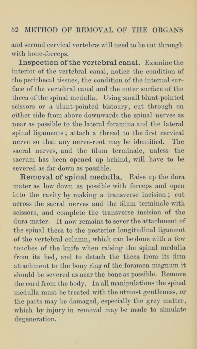 and second cervical vertebne will need to be cut tlirougb with bone-forceps. Inspection of the vertebral canal. Examine tlie interior of tbe vertebral canal, notice the condition of the peritbecal tissues, the condition of tbe internal sur- face of tbe vertebral canal and tbe outer surface of tbe tbeca of tbe spinal medulla. Using small blunt-pointed scissors or a blunt-pointed bistoury, cut through on cither side from above downwards the spinal nerves as near as possible to the lateral foramina and the lateral spinal ligaments ; attach a thread to the first cervical nerve so that any nerve-root may be identified. Tlie sacral nerves, and tbe filum termiiiale, unless the sacrum has been opened up behind, will have to be severed as far down as possible. Removal of spinal medulla. Raise up the dura mater as low down as possible with forceps and oi)en into tbe cavity by making a transverse incision ; cut across tbe sacral nerves and the filum termiiiale with scissors, and complete the transverse incision of the dura mater. It now remains to sever the attachment of the spinal theca to the posterior longitudinal ligament of the vertebral column, which can be done with a few touches of the knife when raising the spinal medulla from its bed, and to detach the theca from its firm attachment to the bony ring of the foramen magnum it should be severed as near the bone as possible. Remove the cord from the body. In all manipulations the spinal medulla must lie treated with the utmost gentleness, or the parts may he damaged, especially the grey matter, wliich by injury in removal may be made to simulate degeneration.