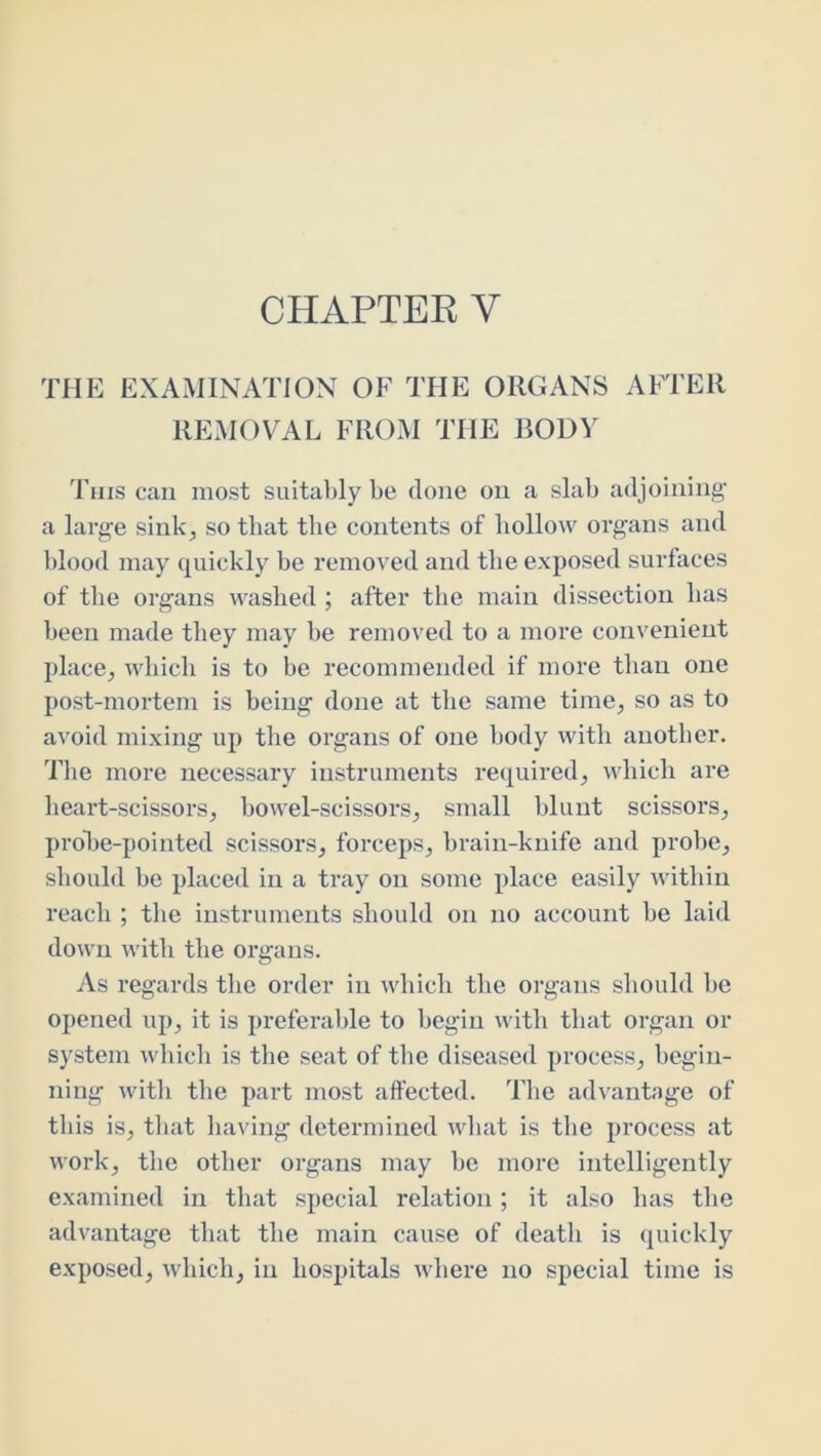 CHAPTER V THE EXAMINATION OF THE ORGANS AFTER REMOVAL FROM THE BODY This can most suitably be done on a slab adjoining- a large sink, so that the contents of hollow organs and blood may quickly be removed and the exposed surfaces of the organs washed ; after the main dissection has been made they may be removed to a more convenient place, which is to be recommended if more than one post-mortem is being done at the same time, so as to avoid mixing up the organs of one body with another. Tlie more necessary instruments required, which are heart-scissors, bowel-scissors, small blunt scissors, probe-pointed scissors, forceps, brain-knife and probe, should be placed in a tray on some place easily within reach ; the instruments should on no account be laid down with the organs. As regards the order in which the organs should be opened up, it is preferable to begin with that organ or system which is the seat of the diseased process, begin- ning with the part most affected. The advantage of this is, that having determined what is the process at work, the other organs may be more intelligently examined in that special relation; it also has the advantage that the main cause of death is quickly exposed, which, in hospitals where no special time is