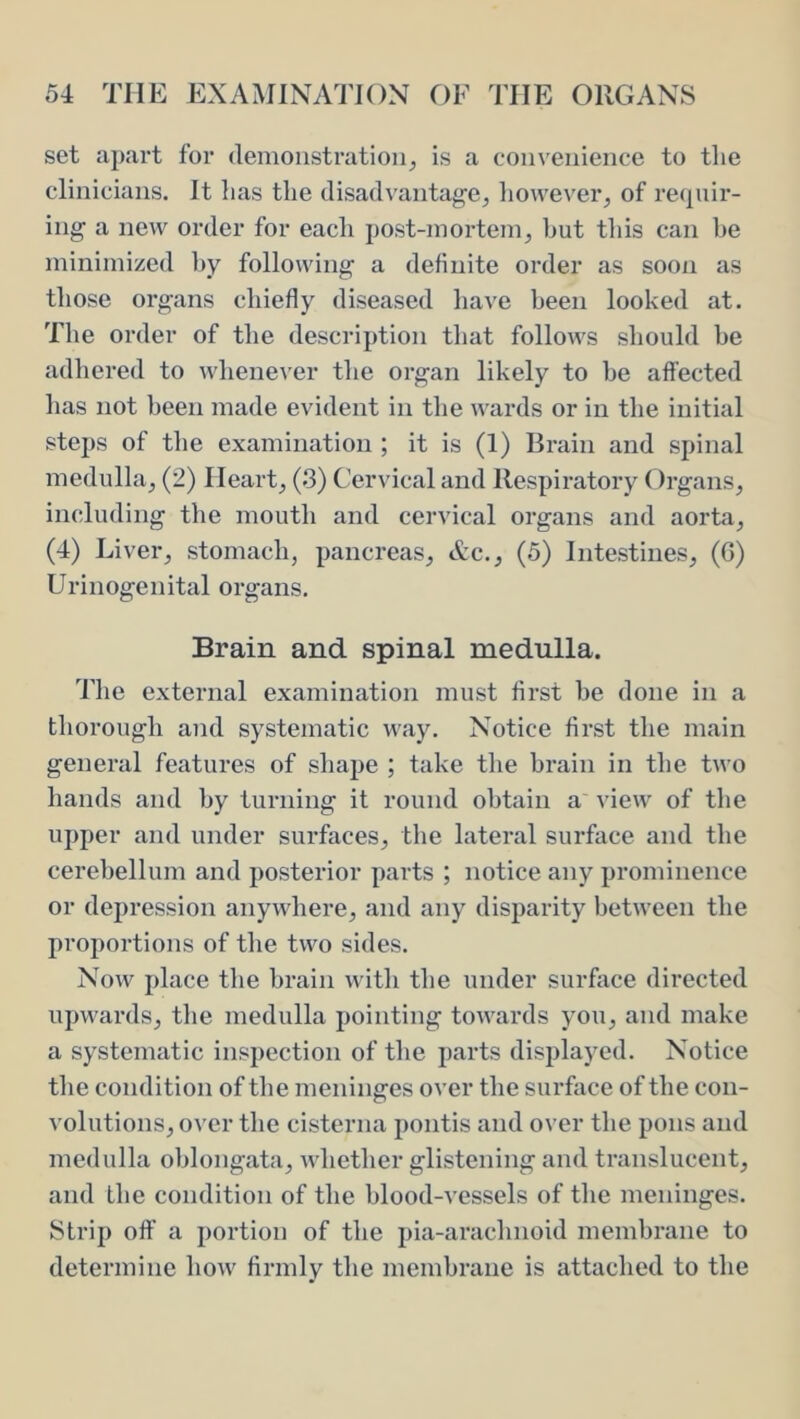 set apart for demonstration^ is a convenience to tlie clinicians. It lias the disadvantage^ however^ of requir- ing a new order for each post-mortem, hut this can he minimized hy following a definite order as soon as those organs chiefly diseased have been looked at. The order of the description that follows should he adhered to whenever the organ likely to he affected has not been made evident in the wards or in the initial steps of the examination ; it is (1) Brain and spinal medulla, (2) Heart, (3) Cervical and Respiratory ()rgans, including the mouth and cervical organs and aorta, (4) Liver, stomach, pancreas, Ac., (5) Intestines, (G) Urinogenital organs. Brain and spinal medulla. The external examination must first be done in a thorough and systematic way. Notice first the main general features of shape ; take the brain in the two hands and hy turning it round obtain a view of the upper and under surfaces, the lateral surface and the cerebellum and posterior parts ; notice any prominence or depression anywhere, and any disparity between the proportions of the two sides. Now place the brain witli the under surface directed upwards, the medulla pointing towards you, and make a systematic inspection of the parts displayed. Notice the condition of tlie meninges over the surface of the con- volutions, over the cisterna pontis and over the pons and medulla oblongata, whether glistening and translucent, and the condition of the blood-vessels of the meninges. Strip off a portion of the pia-arachnoid membrane to determine how firmly the membrane is attached to the