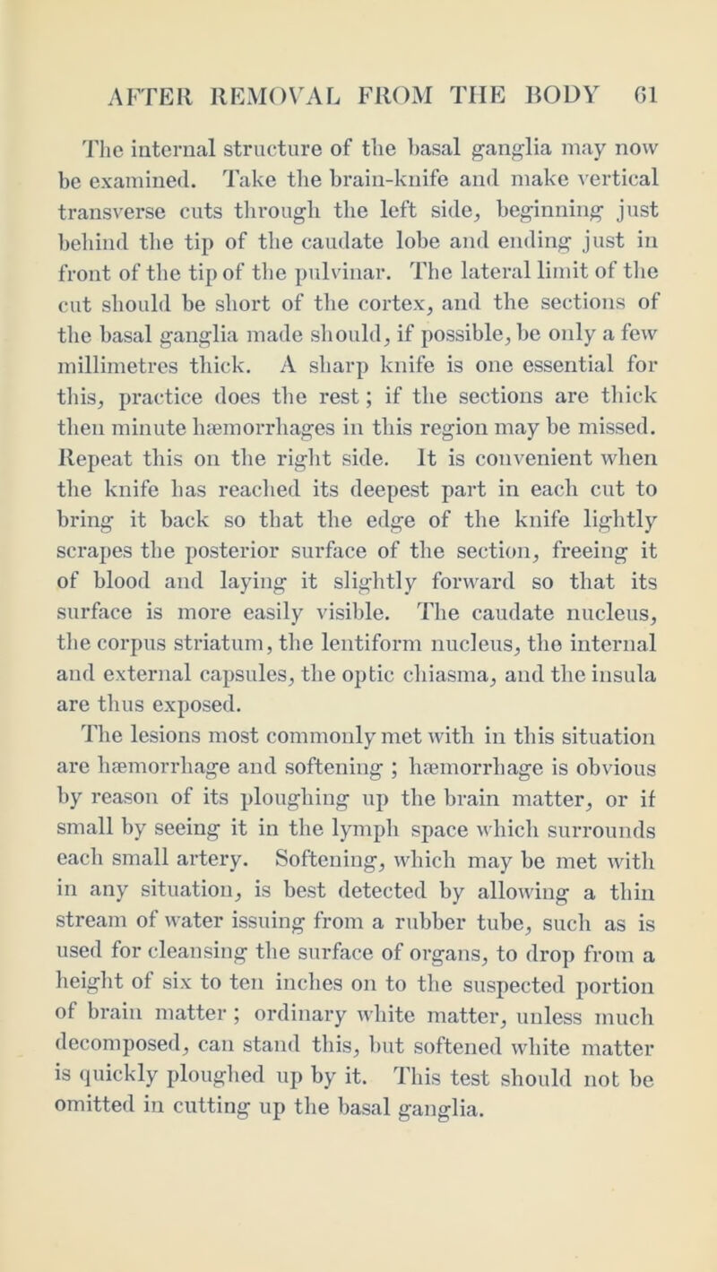 Tlie internal structure of the l)asal ganglia may now be examined. Take the brain-knife and make v ertical transverse cuts through the left side^ beginning just behind tlie tip of the caudate lobe and ending just in front of the tip of the pulvinar. Tiie lateral limit of the cut should be short of the cortex, and the sections of the basal ganglia made should, if possible, be only a few millimetres tliick, A sharp knife is one essential for this, practice does the rest; if the sections are tliick tlien minute luemorrhages in this region may be missed. Repeat this on the riglit side. It is convenient when the knife has reached its deepest part in each cut to bring it back so that the edge of the knife lightly scrapes the posterior surface of the section, freeing it of blood and laying it sliglitly forward so that its surface is more easily visible. The caudate nucleus, tlie corpus striatum, the leiitiform nucleus, the internal and external capsules, the optic chiasma, and the insula are thus exposed. The lesions most commonly met with in this situation are hfemorrhage and softening ; hremorrhage is obvious by reason of its ploughing up the brain matter, or if small by seeing it in the lymph space which surrounds each small artery. Softening, which may be met with in any situation, is best detected by allowing a thin stream of water issuing from a rubber tube, such as is used for cleansing the surface of organs, to drop from a height of six to ten inches on to the suspected portion of brain matter ; ordinary white matter, unless much decomposed, can stand this, hut softened white matter is quickly ploughed up by it. This test should not be omitted in cutting up the basal ganglia.