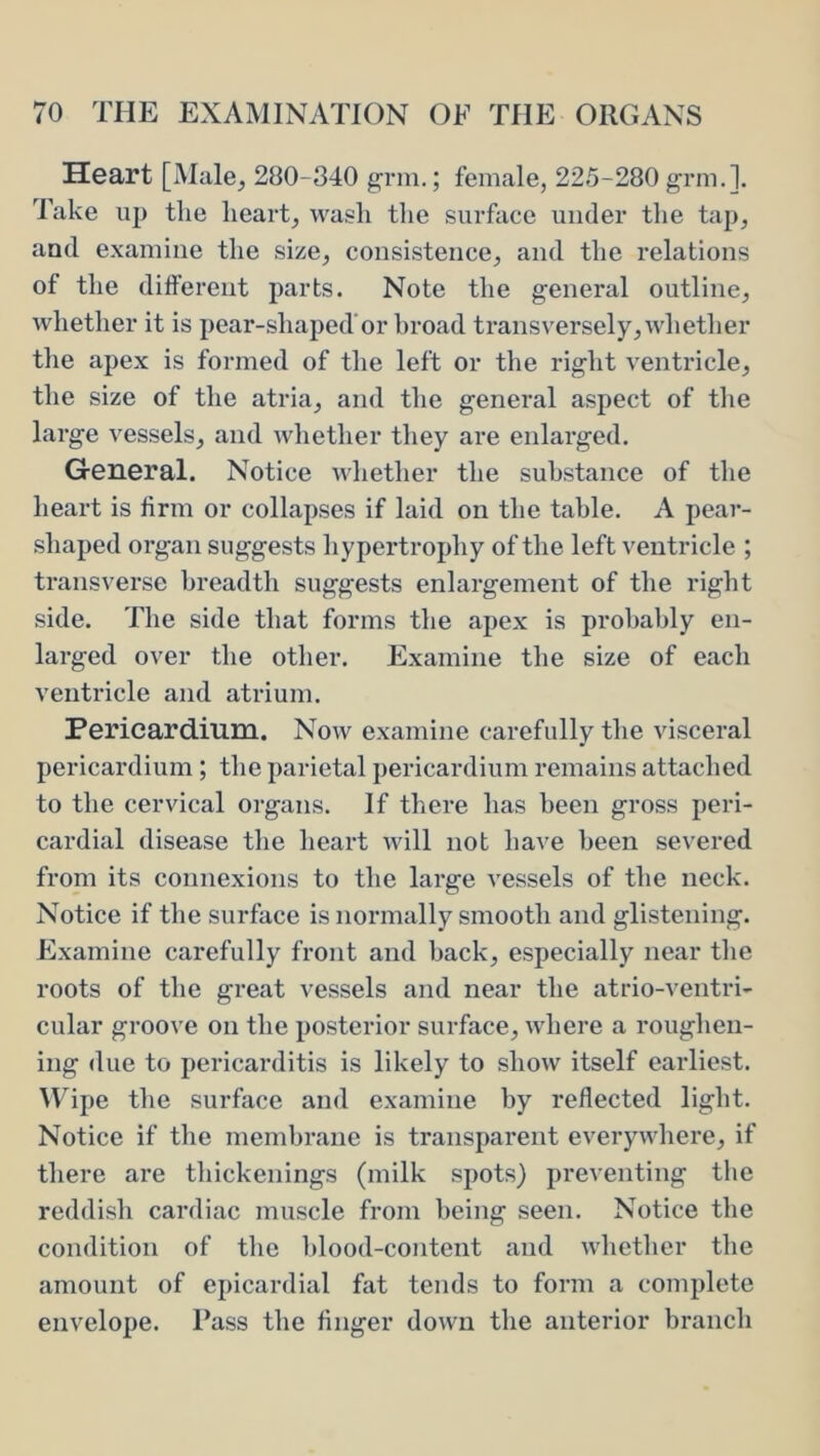 Heart [Male, 280-340 grm.; female, 225-280 grm.]. Take up tlie heart, wash tlie surface under the tap, and examine tlie size, consistence, and the i*elations of the different parts. Note the general outline, whetlier it is pear-shaped’or broad transversely,whether the apex is formed of the left or the right ventricle, the size of the atria, and the general aspect of the large vessels, and whether they are enlarged. General. Notice whether the substance of the heart is firm or collapses if laid on the table. A pear- shaped organ suggests hypertrophy of the left ventricle ; transverse breadth suggests enlargement of the right side. The side that forms the apex is probably en- larged over the other. Examine the size of each ventricle and atrium. Pericardium. Now examine carefully the visceral pericardium ; the parietal pericardium remains attached to the cervical organs. If there has been gross peri- cardial disease the heart will not have been severed from its connexions to the large vessels of the neck. Notice if the surface is normally smooth and glistening. Examine carefully front and back, especially near the roots of the great vessels and near the atrio-ventri- cular groove on the posterior surface, where a roughen- ing due to pericarditis is likely to show itself earliest. M'ipe the surface and examine by reflected light. Notice if the membrane is transparent everywhere, if there are thickenings (milk spots) preventing the reddish cardiac muscle from being seen. Notice the condition of the blood-content and whether the amount of epicardial fat tends to form a complete envelope. Pass the linger down the anterior branch