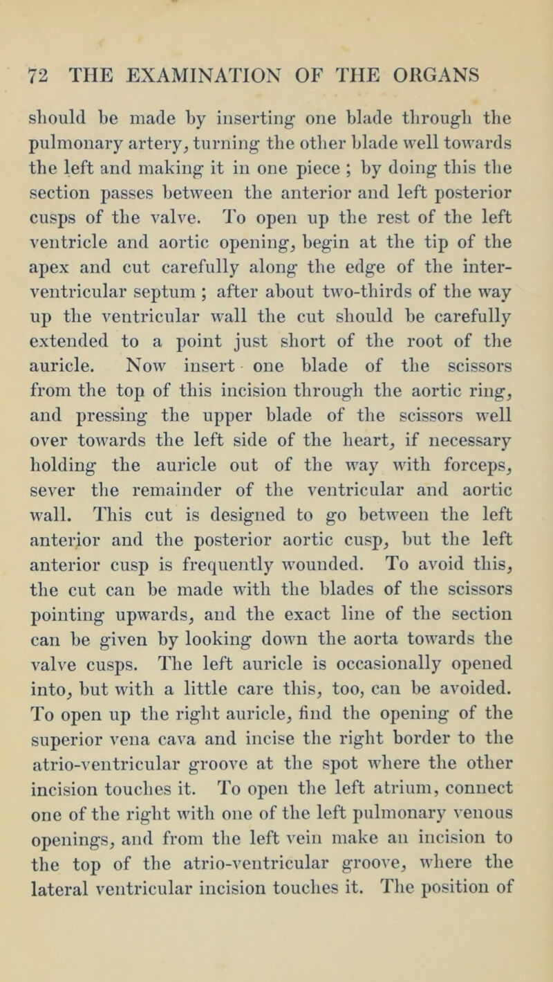 should he made hy inserting one blade through the pulmonary artery^ turning the other blade well towards the left and making it in one piece ; hy doing this the section passes between the anterior and left posterior cusps of the valve. To open up the rest of the left ventricle and aortic opening, begin at the tip of the apex and cut carefully along the edge of the inter- ventricular septum ; after about two-thirds of the way up the ventricular wall the cut should he carefully extended to a point just short of the root of the auricle. Now insert one blade of the scissors from the top of this incision through the aortic ring, and pressing the upper blade of the scissors well over towards the left side of the heart, if necessary holding the auricle out of the way with forceps, sever the remainder of the ventricular and aortic wall. This cut is designed to go between the left anterior and the posterior aortic cusp, hut the left anterior cusp is frequently wounded. To avoid this, the cut can he made with the blades of the scissors pointing upwards, and the exact line of the section can be given hy looking down the aorta towards the valve cusps. The left auricle is occasionally opened into, hut with a little care this, too, can he avoided. To open up the right auricle, find the opening of the superior vena cava and incise the right border to the atrio-ventricular groove at the spot where the other incision touches it. To open the left atrium, connect one of the right with one of the left pulmonary venous openings, and from the left vein make an incision to the top of the atrio-ventricular groove, where the lateral ventricular incision touches it. The position of