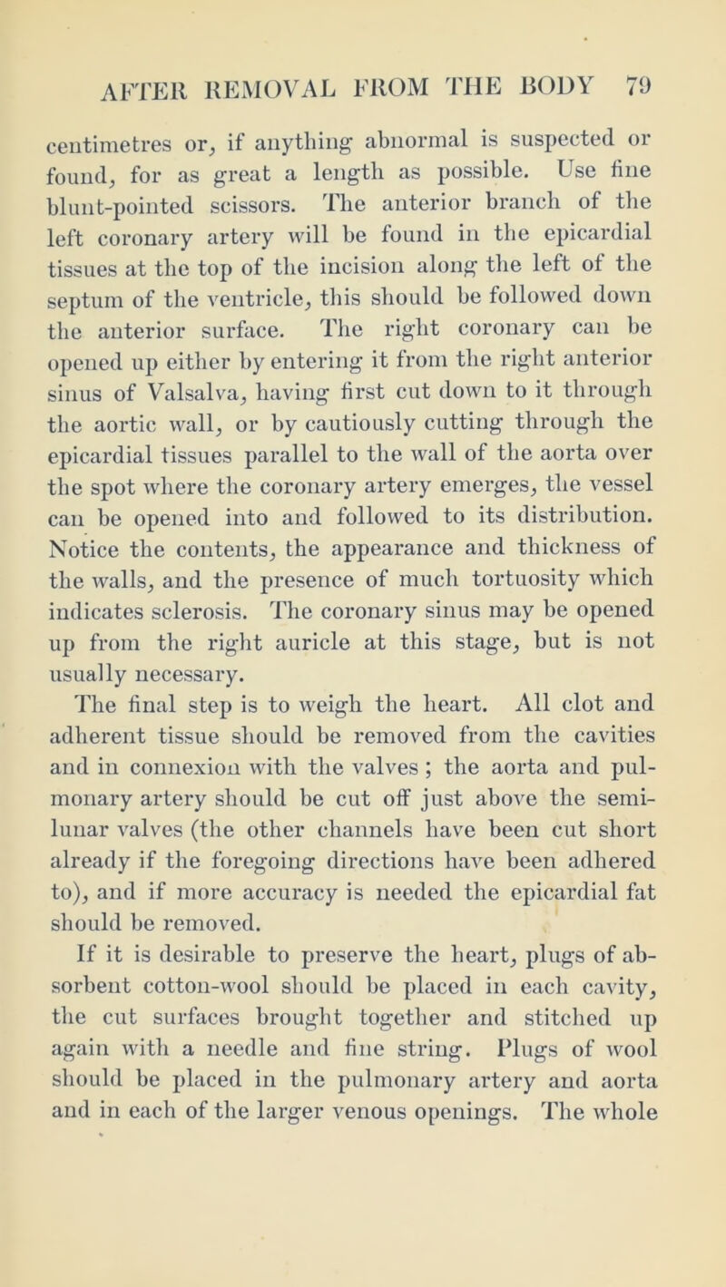 centimetres or, if anything abnormal is suspected or found, for as great a length as possible. Use fine blunt-pointed scissors. The anterior branch of the left coronary artery will be found in the epicardial tissues at the top of the incision along the left of the septum of the ventricle, tliis should be followed down the anterior surface. The right coronary can be opened up either by entering it from the right anterior sinus of Valsalva, having first cut down to it through the aortic wall, or by cautiously cutting through the epicardial tissues parallel to the wall of the aorta over the spot where the coronary artery emerges, the vessel can be opened into and followed to its distribution. Notice the contents, the appearance and thickness of the walls, and the presence of much tortuosity which indicates sclerosis. The coronary sinus may he opened up from the riglit auricle at this stage, but is not usually necessary. The final step is to weigh the heart. All clot and adherent tissue should be removed from the cavities and in connexion with the valves ; the aorta and pul- monary artery should be cut off just above the semi- lunar valves (the other channels have been cut short already if the foregoing directions have been adhered to), and if more accuracy is needed the epicardial fat should be removed. If it is desirable to preserve the heart, plugs of ab- sorbent cotton-wool should he placed in each cavity, the cut surfaces brought together and stitched up again with a needle and fine string. Plugs of wool should he i>laced in the pulmonary artery and aorta and in each of the larger venous openings. The whole