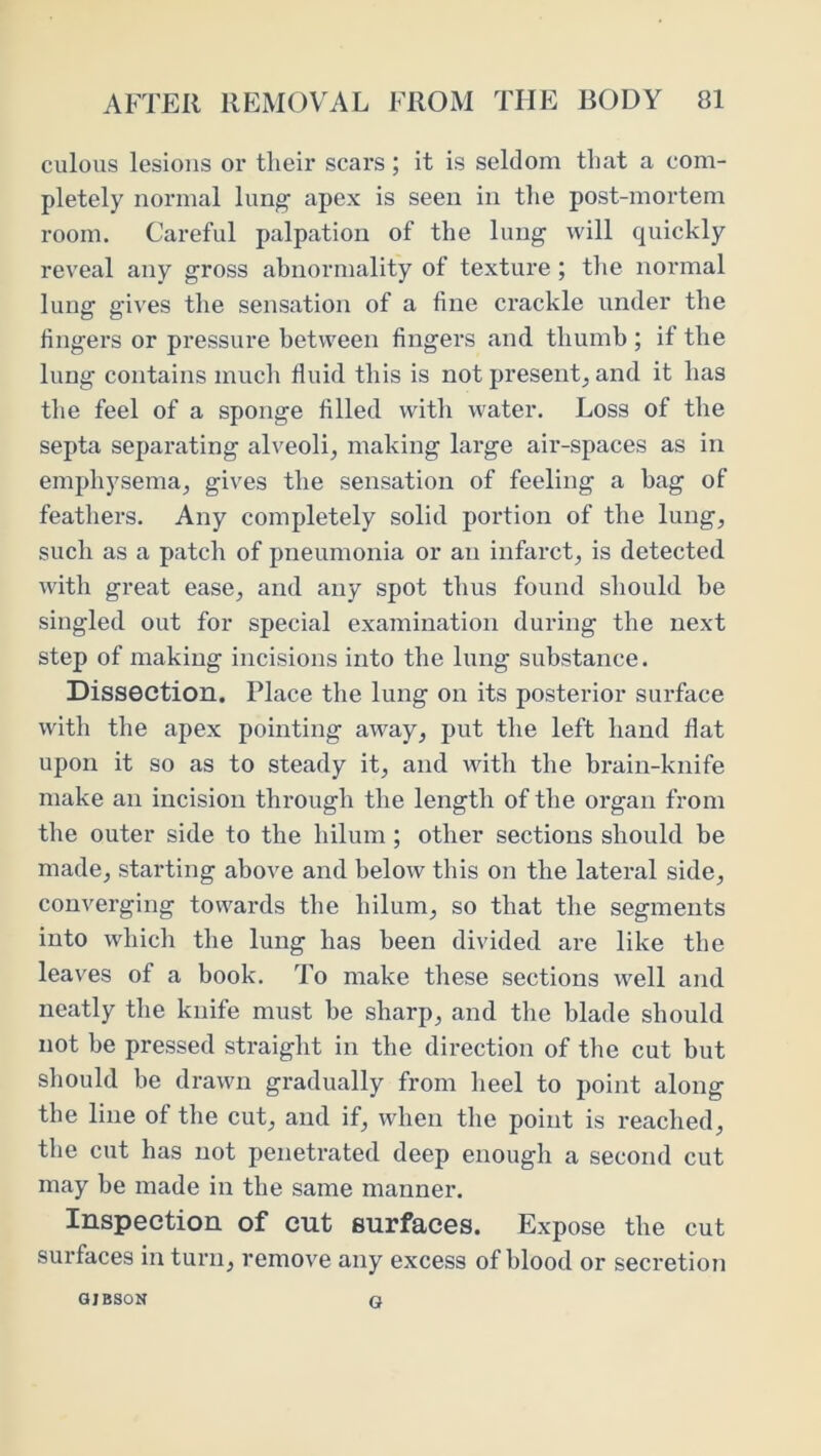 culous lesions or tlieir scars; it is seldom that a com- pletely normal lung apex is seen in the post-mortem room. Careful palpation of the lung will quickly reveal any gross ahnormality of texture; the normal lung gives the sensation of a fine crackle under the fingers or pressure between fingers and thumb ; if the lung contains much fluid this is not present^ and it has the feel of a sponge filled with water. Loss of the septa separating alveoli, making large air-spaces as in emphysema, gives the sensation of feeling a hag of feathers. Any completely solid portion of the lung, such as a patch of pneumonia or an infarct, is detected with great ease, and any spot thus found should be singled out for special examination during the next step of making incisions into the lung substance. Dissection. Place the lung on its posterior surface with the apex pointing away, put the left hand flat upon it so as to steady it, and with the brain-knife make an incision through the length of the organ from the outer side to the hilum ; other sections should be made, starting above and below this on the lateral side, converging towards the hilum, so that the segments into which the lung has been divided are like the leaves of a book. To make these sections well and neatly the knife must he sharp, and the blade should not he pressed straight in the direction of the cut but should be drawn gradually from heel to point along the line of the cut, and if, when the point is reached, the cut has not penetrated deep enough a second cut may he made in the same manner. Inspection of cut surfaces. Expose the cut surfaces in turn, remove any excess of blood or secretion OJBSOH G