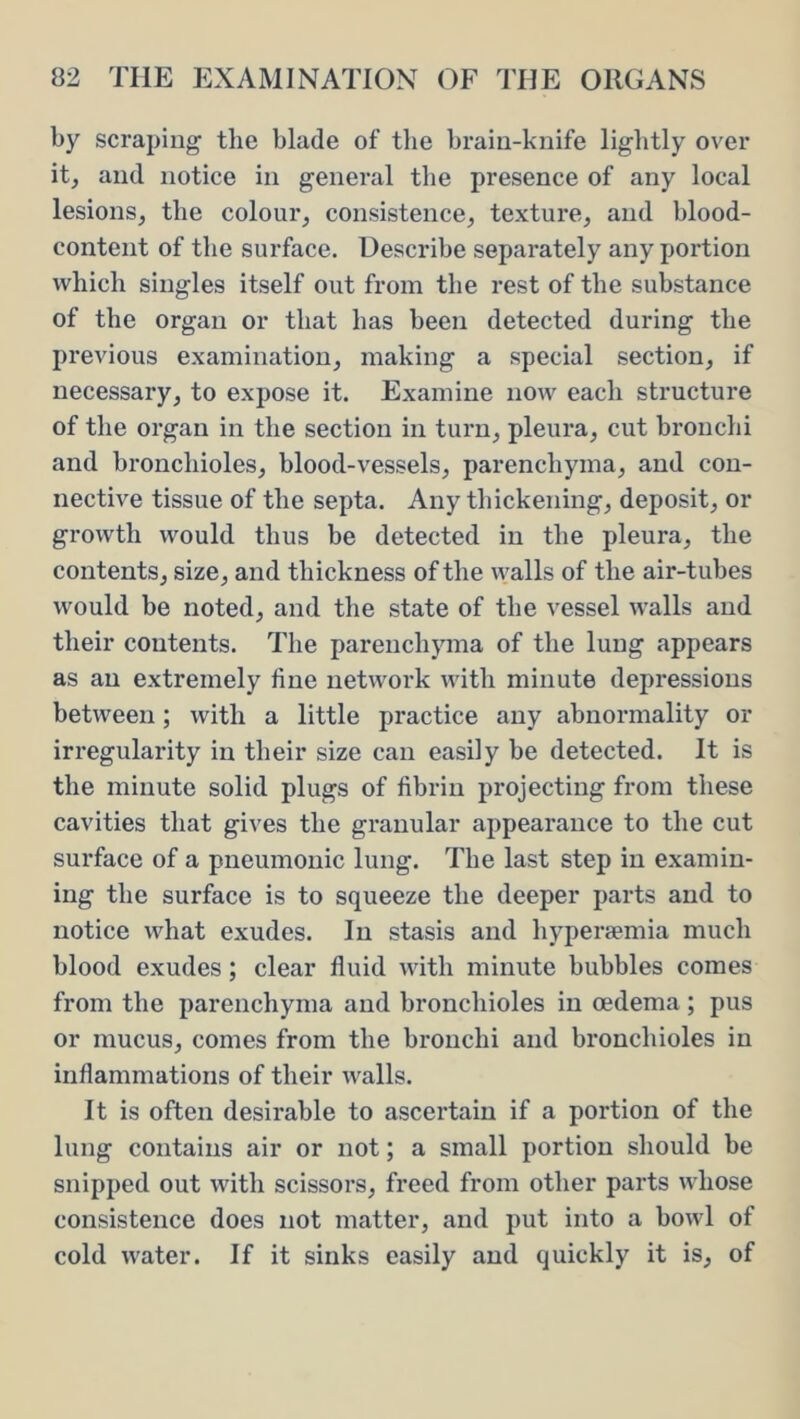 by scraping the blade of the brain-knife lightly over it, and notice in general the presence of any local lesions, the colour, consistence, texture, and blood- content of the surface. Describe separately any poi’tion which singles itself out from the rest of the substance of the organ or that has been detected during the previous examination, making a special section, if necessary, to expose it. Examine now each structure of the organ in the section in turn, pleura, cut bronchi and bronchioles, blood-vessels, parenchyma, and con- nective tissue of the septa. Any thickening, deposit, or growth would thus be detected in the pleura, the contents, size, and thickness of the walls of the air-tubes would be noted, and the state of the vessel walls and their contents. The parenchyma of the lung appears as an extremely line network with minute depressions between; with a little practice any abnormality or irregularity in their size can easily be detected. It is the minute solid plugs of fibrin projecting from these cavities that gives the granular appearance to the cut surface of a pneumonic lung. The last step in examin- ing the surface is to squeeze the deeper parts and to notice what exudes. In stasis and hyperaemia much blood exudes; clear fluid with minute bubbles comes from the parenchyma and bronchioles in oedema ; pus or mucus, comes from the bronchi and bronchioles in inflammations of their walls. It is often desirable to ascertain if a portion of the lung contains air or not; a small portion should be snipped out with scissors, freed from other parts whose consistence does not matter, and put into a bowl of cold water. If it sinks easily and quickly it is, of