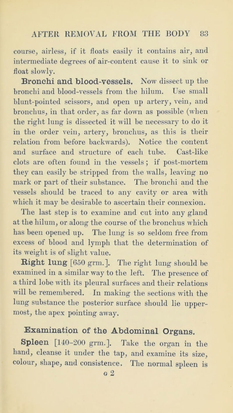 course, airless, if it floats easily it contains air, and intermediate degrees of air-content cause it to sink or float slowly. Bronchi and blood-vessels. Now dissect up the bronchi and blood-vessels from the hilum. Use small blunt-pointed scissors, and open up artery, vein, and bronchus, in that order, as for down as possible (when the i-ight lung is dissected it will be necessary to do it in the order vein, artery, bronchus, as this is their relation from before backwards). Notice the content and surface and structure of each tube. Cast-like clots are often found in the vessels; if post-mortem they can easily be stripped from the walls, leaving no mark or part of their substance. The bronchi and the vessels should be traced to any cavity or area with which it may be desirable to ascertain their connexion. The last step is to examine and cut into any gland at the hilum, or along the course of the bronchus which has been opened up. The lung is so seldom free from excess of blood and lymph that the determination of its weight is of slight value. Right lung [650 grm.]. The right lung should be examined in a similar way to the left. The presence of a third lobe with its pleural surfaces and their relations will be remembered. In making the sections with the lung substance the posterior surface should lie upper- most, the apex pointing away. Examination of the Abdominal Organs. Spleen [140-200 grm.]. lake the organ in the hand, cleanse it under the tap, and examine its size, colour, shape, and consistence. The normal spleen is G 2