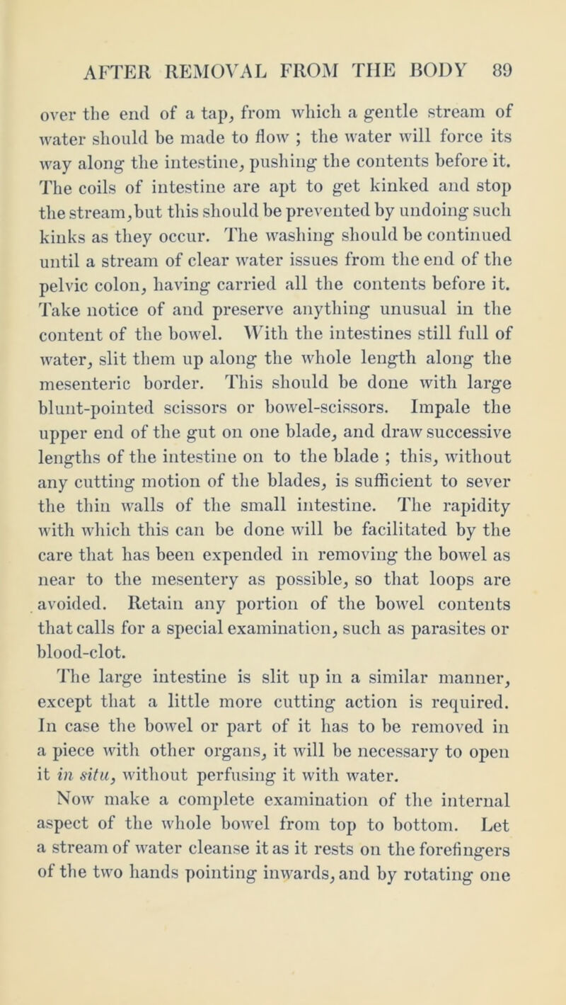 over the end of a tap^ from which a gentle stream of water should be made to flow ; the water will force its way along the intestine^ pushing the contents before it. The coils of intestine are apt to get kinked and stop the stream,but this should be prevented by undoing such kinks as they occur. The washing should be continued until a stream of clear water issues from the end of the pelvic colon, having carried all the contents before it. Take notice of and preserve anything unusual in the content of the bowel. MTth the intestines still full of water, slit them up along the whole length along the mesenteric border. This should be done with large blunt-pointed scissors or bowel-scissors. Impale the upper end of the gut on one blade, and draw successive lengths of the intestine on to the blade ; this, without any cutting motion of the blades, is sufficient to sever the thin walls of the small intestine. The rapidity with wliicli this can be done will be facilitated by the care that has been expended in removing the bowel as near to the mesentery as possible, so that loops are avoided. Retain any portion of the bowel contents that calls for a special examination, such as parasites or blood-clot. 'Fhe large intestine is slit up in a similar manner, except that a little more cutting action is required. In case the bowel or part of it has to be removed in a piece with other organs, it will be necessary to open it in situ, without perfusing it with water. Now make a complete examination of the internal aspect of the whole bowel from top to bottom. Let a stream of water cleanse it as it rests on the forefingers of the two hands pointing inwards, and by rotating one