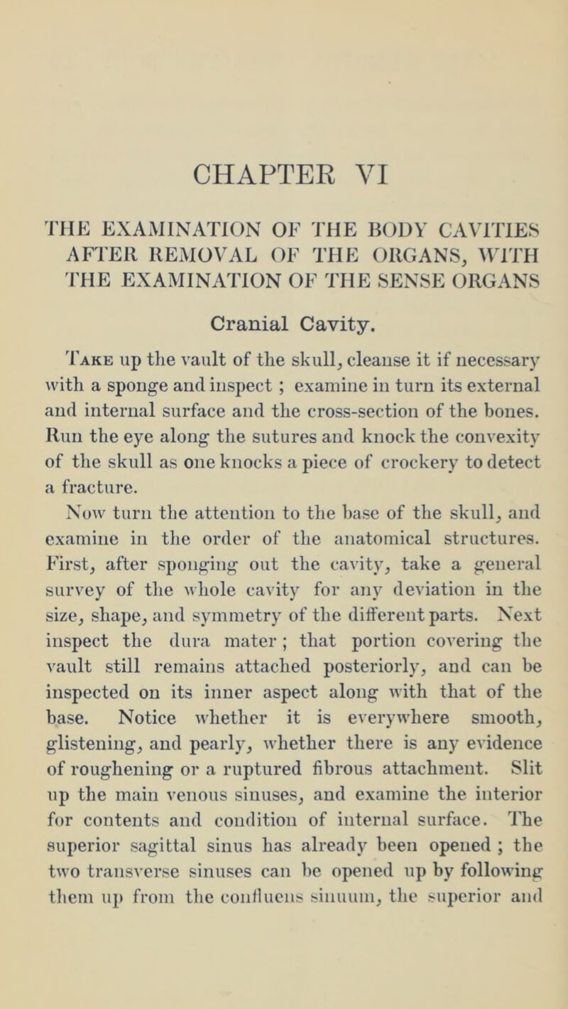 CHAPTER VI THE EXAMINATION OF THE BODY CAVITIES AFTER REMOVAL OF THE ORGANS, MTTH I'HE EXAMINATION OF THE SENSE ORGANS Cranial Cavity. Take up tlie vault of the skull, cleanse it if necessary with a sponge and inspect; examine in turn its external and internal surface and the cross-section of the bones. Run the eye along the sutures and knock the convexity of the skull as one knocks a piece of crockery to detect a fracture. Now turn the attention to the base of the skull, and examine in the order of the anatomical structures. First, after sponging out the cavity, take a general survey of the whole cavity for any deviation in the size, shape, and symmetry of the dilferent parts. Next inspect the dura mater ; that portion covering the vault still remains attached posteriorly, and can be inspected on its inner aspect along with that of the base. Notice whether it is everywhere smooth, glistening, and pearly, whether there is any evidence of roughening or a ruptured fibrous attachment. Slit up the main venous sinuses, and examine the interior for contents and condition of internal surface. The superior sagittal sinus has already been opened ; the two transverse sinuses can he opened up by following them up from the conlluens sinuum, the superior and