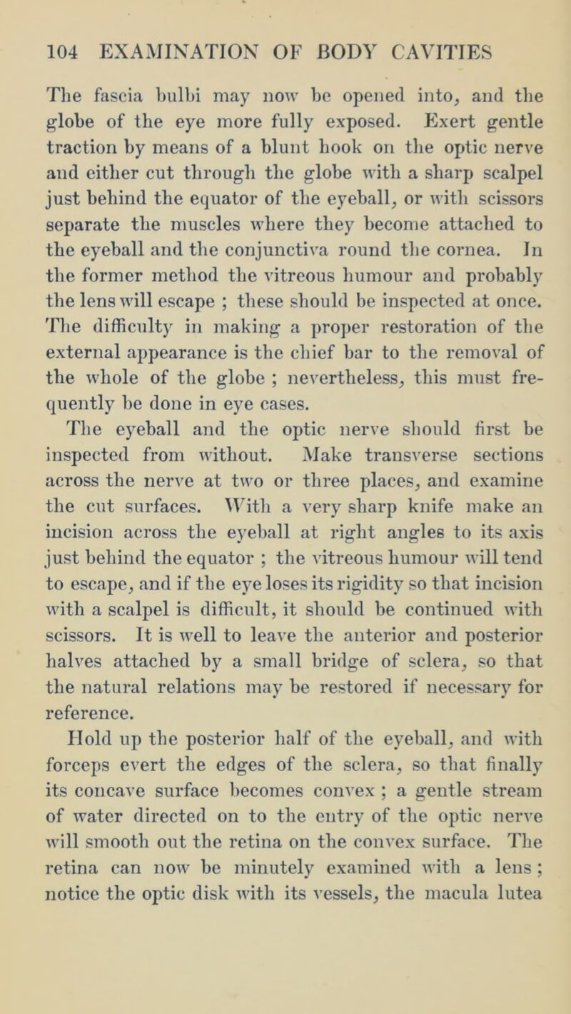 The fascia bulbi may now be opened into, and the globe of the eye more fully exposed. Exert gentle traction by means of a blunt hook on the optic nerve and either cut through the globe with a sharp scalpel just behind the equator of the eyeball, or with scissors separate the muscles where they become attached to the eyeball and the conjunctiva round the cornea. In the former method the vitreous humour and probably the lens will escape ; these should be inspected at once. Tlie difficult)^ in making a proper restoration of tbe external appearance is the chief bar to the removal of the whole of the globe ; nevertheless, this must fre- quently be done in eye cases. The eyeball and the optic nerve should hrst be inspected from without. Make transverse sections across the nerve at two or three places, and examine the cut surfaces. With a very sharp knife make an incision across the eyeball at right angles to its axis just behind the equator ; the vitreous humour will tend to escape, and if the eye loses its rigidity so that incision with a scalpel is difficult, it should be continued with scissors. It is well to leave the anterior and posterior halves attached by a small bridge of sclera, so that the natural relations may be restored if necessary for reference. Hold up the posterior half of the eyeball, and with forceps evert the edges of the sclera, so that finally its concave surface becomes convex ; a gentle stream of water directed on to the entry of the optic nerve will smooth out the retina on the convex surface. The retina can now be minutely examined with a lens ; notice the optic disk with its vessels, the macula lutea