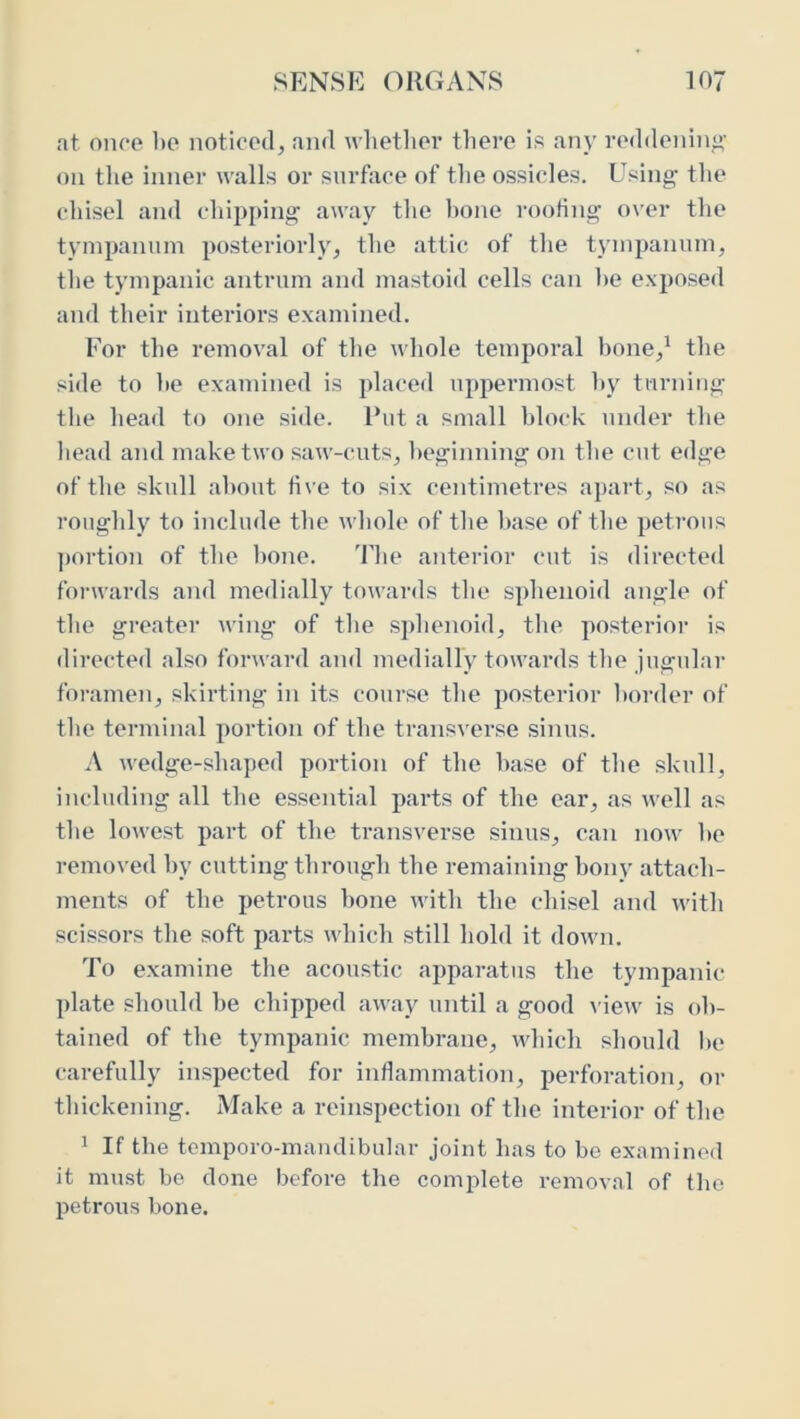 at onoe 1)C noticed, and wlietliev tliere is any reddening- on tlie inner walls or surface of tlie ossicles. Using the chisel and chipping away the hone roofing over the tympanum posteriorly, the attic of the tympanum, the tympanic antrum and mastoid cells can he exposed and their interiors examined. For the removal of the whole temporal hone,^ the side to he examined is placed uppennost hy turning the head to one side. Rut a small block under the head and make two saw-cuts, l>eginning on tlie cut edge of the skull about five to six centimetres apart, so as roughly to include the whole of the base of the petrous ])ortion of the hone. The anterior cut is directed forwards and medially towards the sphenoid angle of the greater wing of the sphenoid, the posterior is directed also forward and medially towards the jugular foramen, skirting in its course the posterior border of the terminal portion of the transvei’se sinus. A wedge-shaped portion of the base of the skull, including all the essential pai’ts of the ear, as well as the lowest part of the transverse sinus, can now he removed hy cutting through the remaining bony attach- ments of the petrous hone with the chisel and with scissors the soft parts which still hold it down. To examine the acoustic apparatus the tympanic ])late should be chipped away until a good \ iew is ob- tained of the tympanic membrane, which should he carefully inspected for inflammation, perforation, or thickening. Make a reinspection of the interior of the 1 If the temporo-mandibular joint has to bo examined it must be done before the complete removal of the petrous bone.