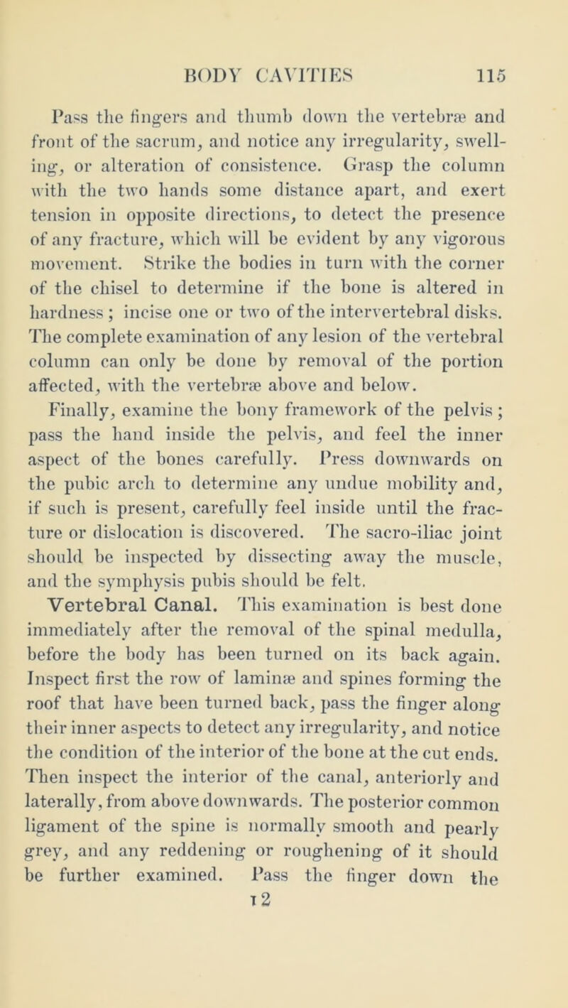 Pass the fingers ami tliumb dou’ii tlie vertebra^ and front of tlie sacrum, and notice any irregularity^ swell- ing, or alteration of consistence. Grasp the column with the two bands some distance apart, and exert tension in opposite directions, to detect the presence of any fracture, wbicb will be evident by any vigorous movement. Strike the bodies in turn with the corner of the chisel to determine if the bone is altered in hardness ; incise one or two of the intervertebral disks. The complete examination of any lesion of the vertebral column can only be done by removal of the portion affected, with the vertebne above and below. Finally, examine the bony framework of the pelvis ; pass the hand inside the pelvis, and feel the inner aspect of the bones carefully. Press downwards on the pubic arch to determine any undue mobility and, if such is present, cai’efully feel inside until the frac- ture or dislocation is discovered. The sacro-iliac joint should be inspected l)y dissecting away the muscle, and the symphysis pubis should be felt. Vertebral Canal. This examination is best done immediately after the removal of the spinal medulla, before the body has been turned on its back again. Inspect first the row of laminae and spines forming the roof that have been turned back, pass the finger along their inner aspects to detect any irregularity, and notice the condition of the interior of the bone at the cut ends. Then inspect the interior of the canal, anteriorly and laterally, from above downwards. The posterior common ligament of the spine is normally smooth and pearly grey, and any reddening or roughening of it should be further examined. Pa.ss the linger down the t2