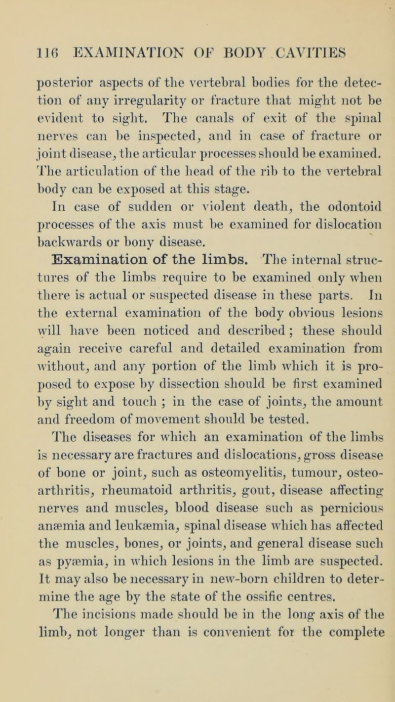 posterior aspects of the vertebral bodies for the detec- tion of any irregularity or fracture that might not be evident to sight. The canals of exit of the spinal nerves can be inspected, and in case of fracture or joint disease, the articular processes should be examined. The articulation of the head of the rib to tbe vertebral body can be exposed at tins stage. In case of sudden or violent death, the odontoid processes of the axis must be examined for dislocation backwards or bony disease. Examination of the limbs. The internal struc- tures of the limbs recpiire to be examined only when there is actual or suspected disease in these parts. In the external examination of the body obvious lesions will bave been noticed and described; these should again receive careful and detailed examination from without, and any portion of the limb which it is pro- posed to expose by dissection should l)e first examined by sight and touch ; in the case of joints, the amount and freedom of mo^'emcnt should be tested. 'Fhe diseases for which an examination of the limbs is necessary are fractures and dislocations, gross disease of bone or joint, such as osteomyelitis, tumour, osteo- arthritis, rheumatoid arthritis, gout, disease affecting nerves and muscles, blood disease sucb as pernicious ansemia and leukaemia, spinal disease which has affected the muscles, bones, or joints, and general disease sucb as pyfPinia, in which lesions in the limb are suspected. It may also be necessary in new-born children to deter- mine the age by the state of the ossific centres. The incisions made should be in tbe long axis of the limb, not longer than is convenient for the complete