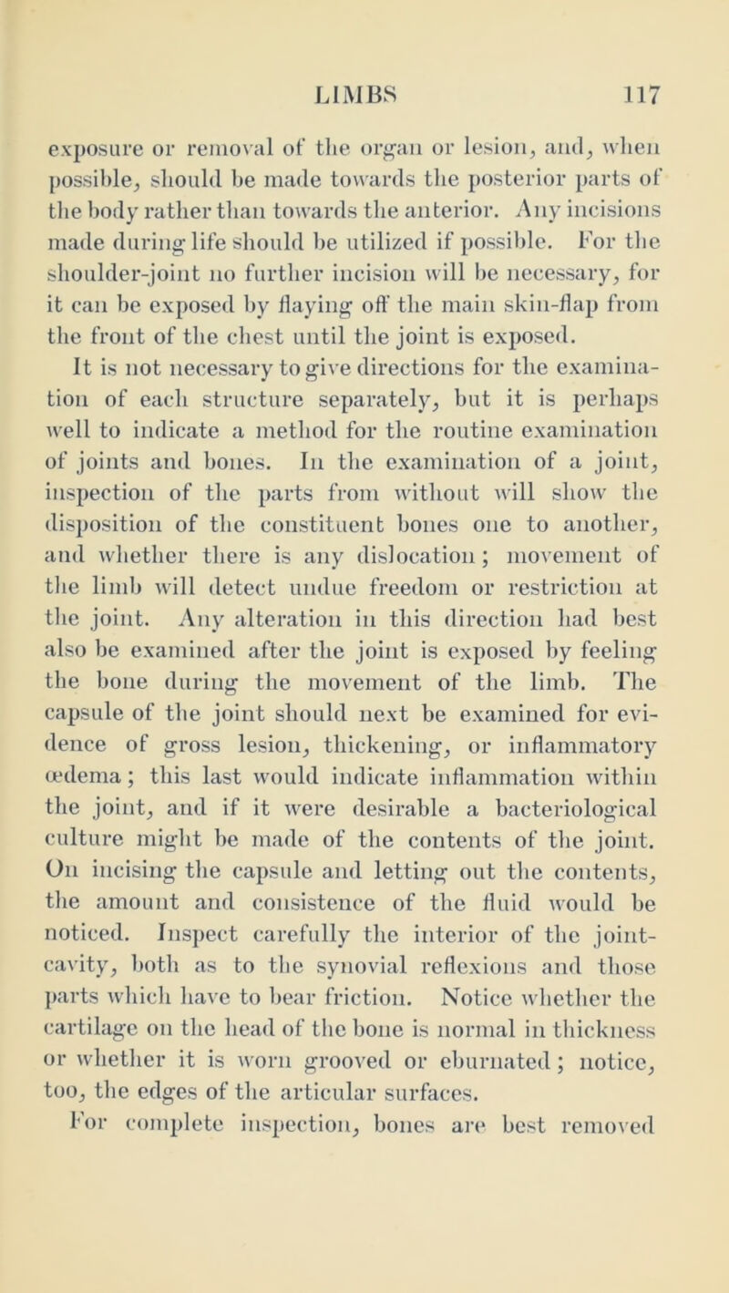 exposure or removal ol’ tlie org’aii or lesion, ami, when possible, should be made towards the j)Osterior parts of the body rather than towards the anterior. Any incisions made during life should be utilized if possible. For the shoulder-joint no further incision will be necessary, for it can be exposed by flaying off the main skin-flap from the front of the chest until the joint is exposed. It is not necessary to give directions for the examina- tion of each structure separately, but it is perhaps Avell to indicate a method for the routine examination of joints and bones. In the examination of a joint, inspection of the parts from without will show' the disposition of the constituent bones one to another, and whether there is any dislocation; movement of the limb will detect undue freedom or restriction at the joint. Any alteration in this direction had best also be examined after the joint is exposed by feeling tbe bone during the movement of the limb. The capsule of the joint should next be examined for evi- dence of gross lesion, thickening, or inflammatory (edema; this last would indicate inflammation within the joint, and if it w'ere desirable a bacteriological culture might be made of the contents of the joint. On incising the capsule and letting out the contents, the amount and consistence of the fluid would be noticed. Inspect carefully the interior of the joint- cavity, both as to the synovial reflexions and those parts which have to bear friction. Notice whether the cartilage on the head of the bone is normal in thickness or whether it is Avorn grooved or cburnated; notice, too, the edges of the articular surfaces. For complete inspection, bones are best removed