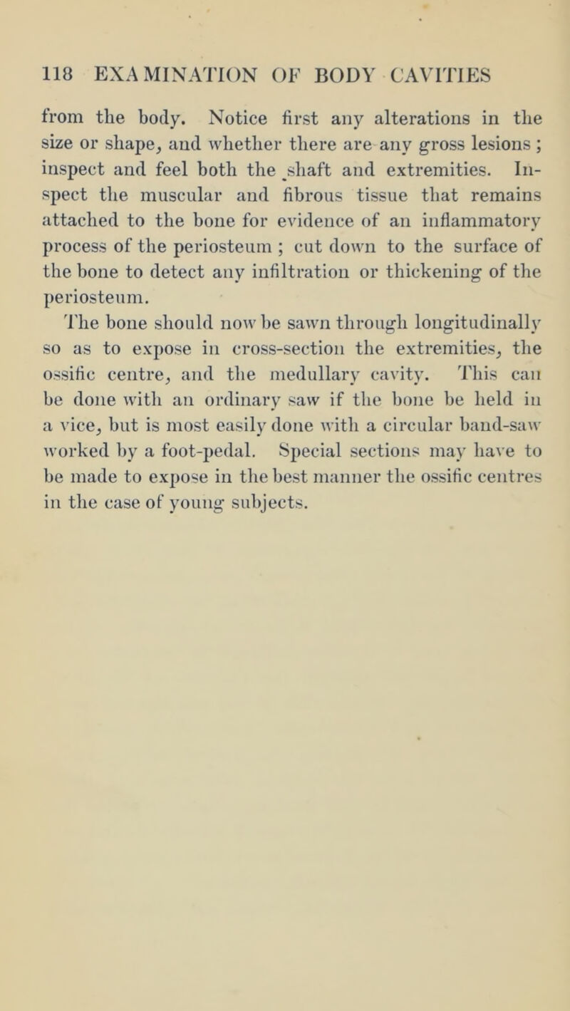 from the body. Notice first any alterations in the size or shape^ and whether tliere are any gross lesions; inspect and feel both the shaft and extremities. In- spect the muscular and fibrous tissue that remains attached to the bone for evidence of an inflammatory process of the periosteum ; cut down to the surface of the bone to detect any infiltration or thickening of the periosteum. The bone should now be sawn through longitudinall_v so as to expose in cross-section the extremities, tlie ossific centre, and the medullary cavity. This can be done with an ordinary saw if the bone be held in a vice, but is most easily done with a circular band-saw worked by a foot-pedal. Special sections may have to be made to expose in the best manner the ossific centres in the case of young subjects.