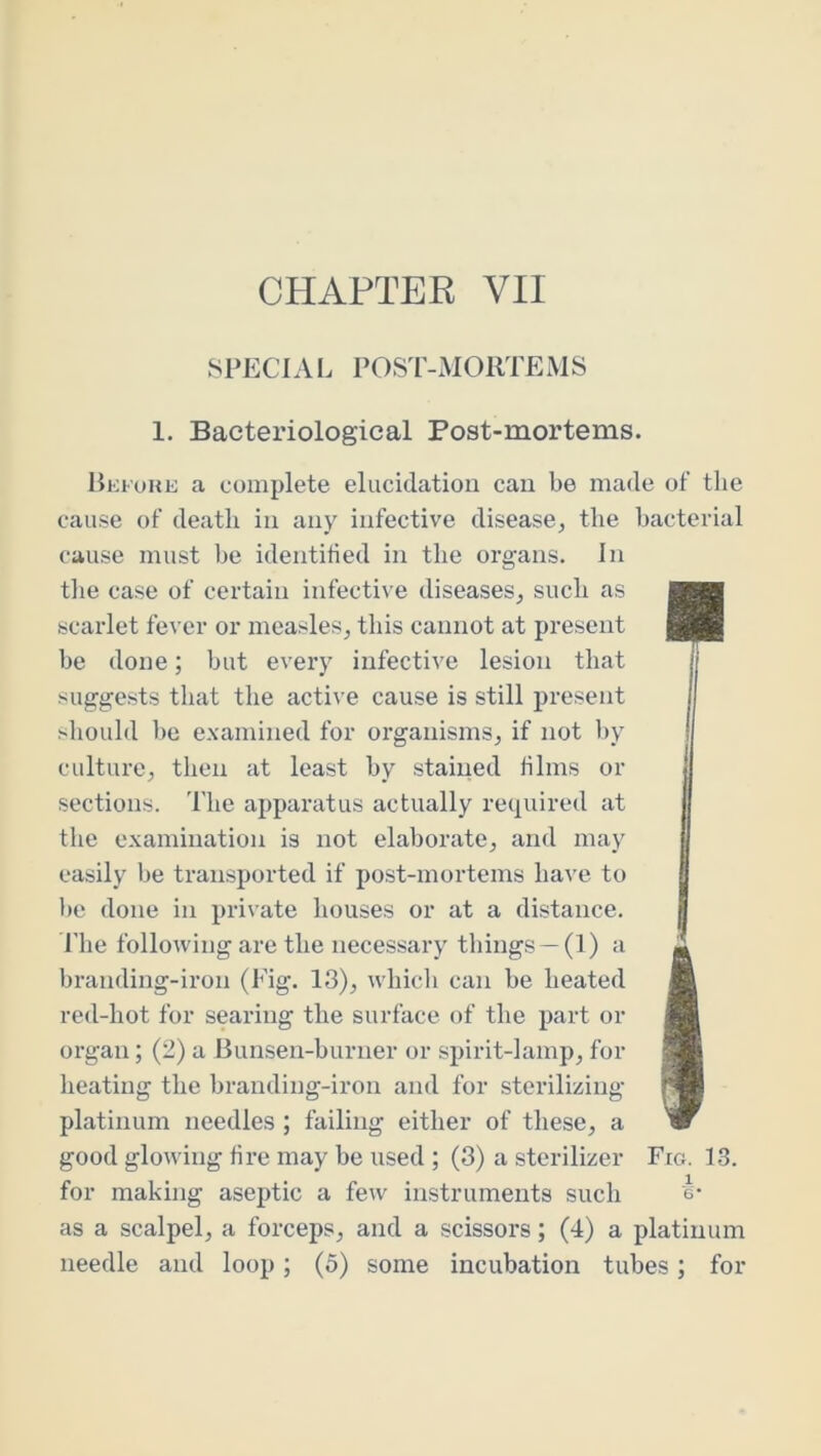 8PECIAI. POST-MOllTEMS 1. Bacteriological Post-mortems. Hki'ohe a complete elucidation can be made of the cause of death in any infective disease, the bacterial cause must be identihed in the organs. In tlie case of certain infective diseases, such as scarlet fever or measles, this cannot at present be done; but every infective lesion that suggests that the active cause is still present should be examined for organisms, if not by culture, then at least by stained blms or sections. 'I'lie apparatus actually required at the examination is not elaborate, and may easily be transported if post-mortems have to be done in private houses or at a distance, riie following are the necessary things —(1) a branding-iron (Fig. 13), whicli can be heated red-hot for searing the surface of the part or organ; (2) a Bunsen-burner or spirit-lamp, for heating the branding-iron and for sterilizing platinum needles ; failing either of these, a good glowing fire may be used ; (3) a sterilizer Fro. 1.3. for making aseptic a few instruments such 's* as a scalpel, a forceps, and a scissors; (4) a platinum needle and loop; (5) some incubation tubes; for