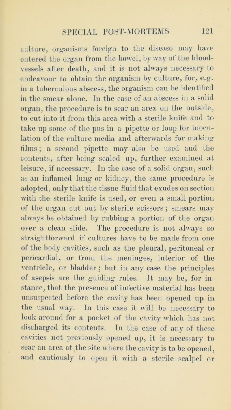 ciilliire^ orgHiiisins foreign to the disease may luive catered the organ from the ])Ouel, byway of the blood- vessels after death, and it is not always necessary to endeavour to obtain the organism by culture, for, e.g. in a tuberculous abscess, the organism can be identified in the smear alone. In the case of an abscess in a solid organ, the procedure is to sear an area on the outside, to cut into it from this area with a sterile knife and to take up some of the pus in a pipette or loop for inocu- lation of the culture media and afterwards for making films; a second pipette may also be used and the contents, after being sealed up, further examined at leisure, if necessary. In the case of a solid organ, such as an inflamed lung or kidney, the same procedure is adopted, only that the tissue fluid that exudes on section with the sterile knife is used, or even a small portion of the organ cut out l»y sterile scissors ; smears may always be obtained by rubbing a portion of the organ over a clean slide. 'I'lie procedure is not always so straightforward if cultures have to be made from one of the body cavities, such as the pleural, peritoneal or pericardial, or from the meninges, interior of the ventricle, or bladder; but in any case the principles of asepsis are the guiding rules. It may be, for in- stance, that the presence of infective material has been unsuspected before the cavity has been opened up in the usual ■way. In this case it will be necessary to look around for a pocket of the cavity which has not discharged its contents. In the case of any of these cavities not previously opened uj), it is necessary to sear an area at,the site where the cavity is to be opened, and cautiously to open it with a sterile scalpel or