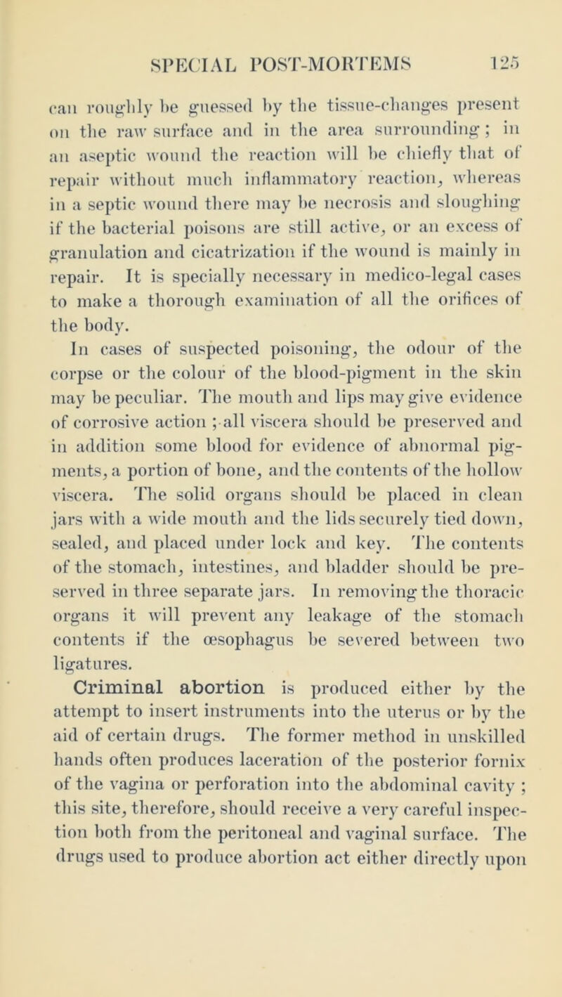 SP E( IA L POST-MORT EMS 12o can voug-lily be guessed l>y the tissue-changes present on the raw surface and in the area surrounding; in an aseptic wound the reaction will he chiefly that of repair without much inflammatory reaction, whereas in a septic wound there may l)e necrosis and sloughing if the bacterial poisons are still active, or an excess of granulation and cicatrization if the wound is mainly in repair. It is specially necessary in medico-legal cases to make a thorough examination of all the orifices of the body. In cases of suspected poisoning, the odour of the corpse or the colour of the blood-pigment in the skin may be peculiar. The mouth and lips may give evidence of corrosive action ; all viscera should he presen ed and in addition some blood for evidence of abnormal pig- ments, a portion of hone, and the contents of the hollow viscera. 'Idie solid organs should he placed in clean jars with a Avide mouth and the lids securely tied down, sealed, and placed under lock and key. The contents of the stomach, intestines, and bladder should he pi’e- served in three separate jars. In removing the thoracic organs it will preA'ent any leakage of the stomach contents if the msophagus he severed between two ligatures. Criminal abortion is produced either hy the attempt to insert instruments into the uterus or by the aid of certain drugs. The former method in unskilled hands often produces laceration of the posterior fornix of the vagina or perforation into the abdominal cavity ; this site, therefore, should receive a very careful inspec- tion both from the peritoneal and vaginal surface. 'I'he drugs used to produce abortion act either directly upon