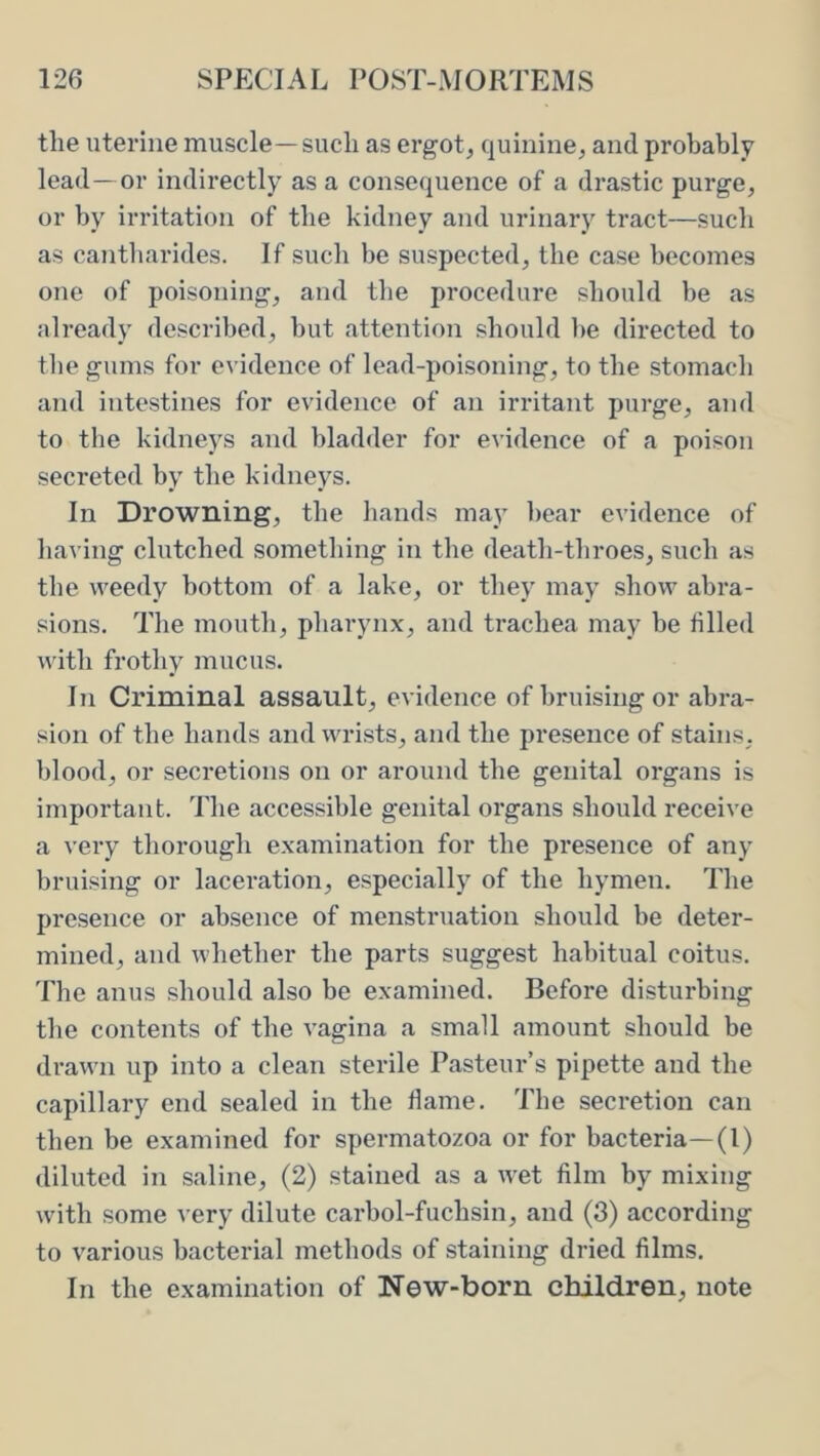 the uterine muscle—such as ergot^ quinine, and probably lead—or indirectly as a consequence of a drastic purge, or by irritation of the kidney and urinary tract—such as cantbarides. If such be suspected, the case becomes one of poisoning, and the procedure should be as already described, but attention should l>e directed to the gums for evidence of lead-poisoning, to the stomacli and intestines for evidence of an irritant purge, and to tlie kidneys and bladder for evidence of a poison secreted by the kidneys. In Drowning, the bands may l)ear evidence of having clutched something in the death-throes, such as the weedy bottom of a lake, or they may show abra- sions. The mouth, pharynx, and trachea may be filled with frothy mucus. In Criminal assault, evidence of bruising or abra- sion of the bands and wrists, and the presence of stains, blood, or secretions on or around the genital organs is important. The accessible genital organs should receive a very thorough examination for the presence of any bruising or laceration, especially of the hymen. The presence or absence of menstruation should be deter- mined, and whether the parts suggest habitual coitus. The anus should also be examined. Before disturbing the contents of the vagina a small amount should be drawn up into a clean sterile Pasteur’s pipette and the capillary end sealed in the flame. The secretion can then be examined for spermatozoa or for bacteria—(1) diluted in saline, (2) stained as a wet film by mixing with some very dilute carbol-fuchsin, and (3) according to various bacterial methods of staining dried films. In the examination of New-born children, note