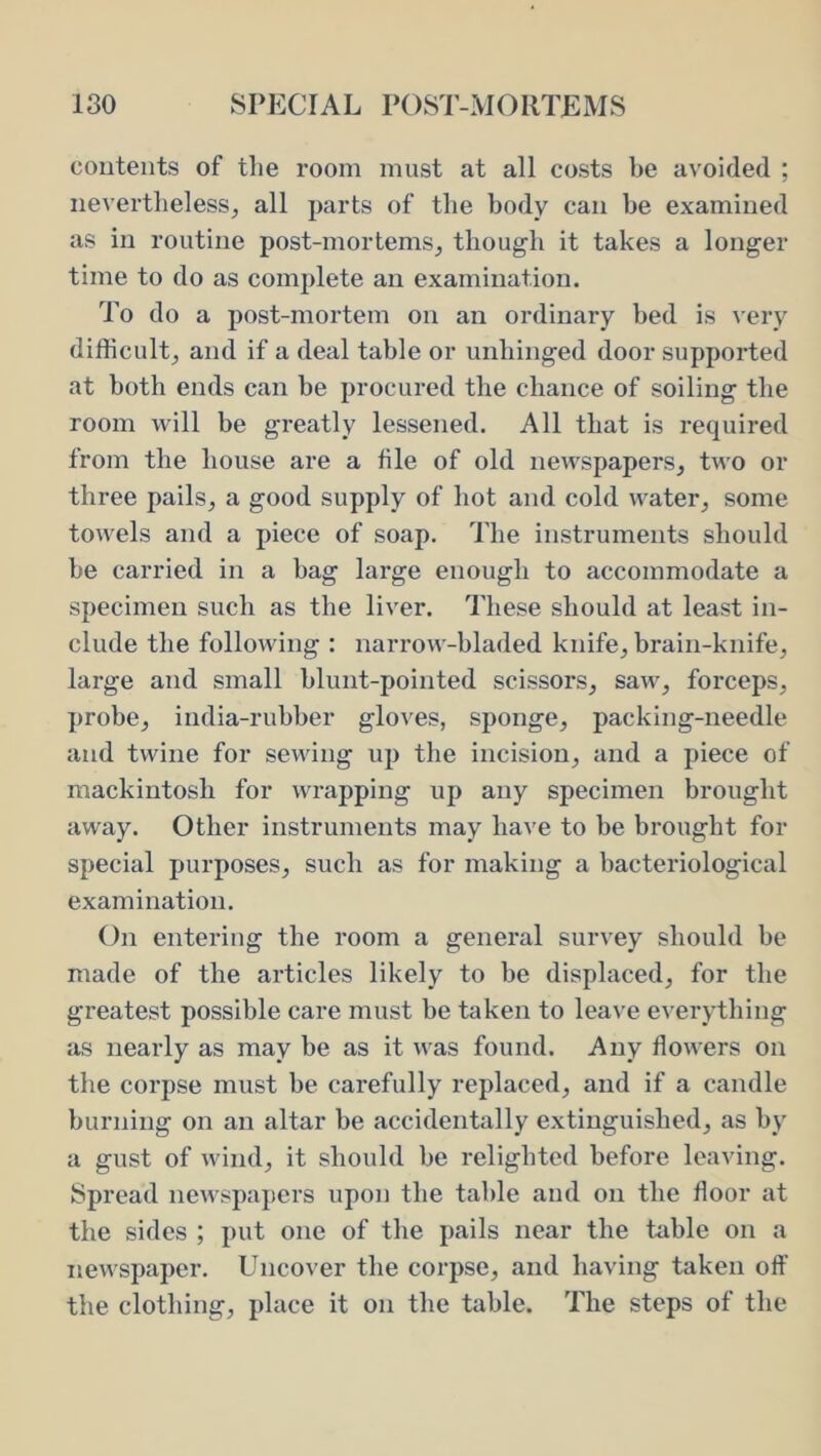 coutents of the room must at all costs be avoided ; nevertheless^ all parts of the body can be examined as in routine post-mortems, though it takes a longer time to do as complete an examination. To do a post-mortem on an ordinary bed is very difficult, and if a deal table or unhinged door supported at both ends can be procured the chance of soiling the room will be greatly lessened. All that is required from the house are a tile of old newspapers, two or three pails, a good supply of hot and cold water, some towels and a piece of soap. The instruments should be carried in a bag large enough to accommodate a specimen such as the liver. These should at least in- clude the following : narrow-bladed knife, brain-knife, large and small blunt-pointed scissors, saw, forceps, probe, india-rubber gloves, sponge, packing-needle and twine for sewing up the incision, and a piece of mackintosh for wrapping up any specimen brought away. Other instruments may have to be brought for special purposes, such as for making a bacteriological examination. On entering the room a general survey should be made of the articles likely to be displaced, for the greatest possible care must be taken to leave everything as nearly as may be as it was found. Any flowers on the corpse must be carefully replaced, and if a candle burning on an altar be accidentally extinguished, as by a gust of wind, it should be relighted before leaving. Spread newspapers upon the table and on the floor at the sides ; put one of the pails near the table on a newspaper. Uncover the corpse, and having taken off the clothing, place it on the table. The steps of the