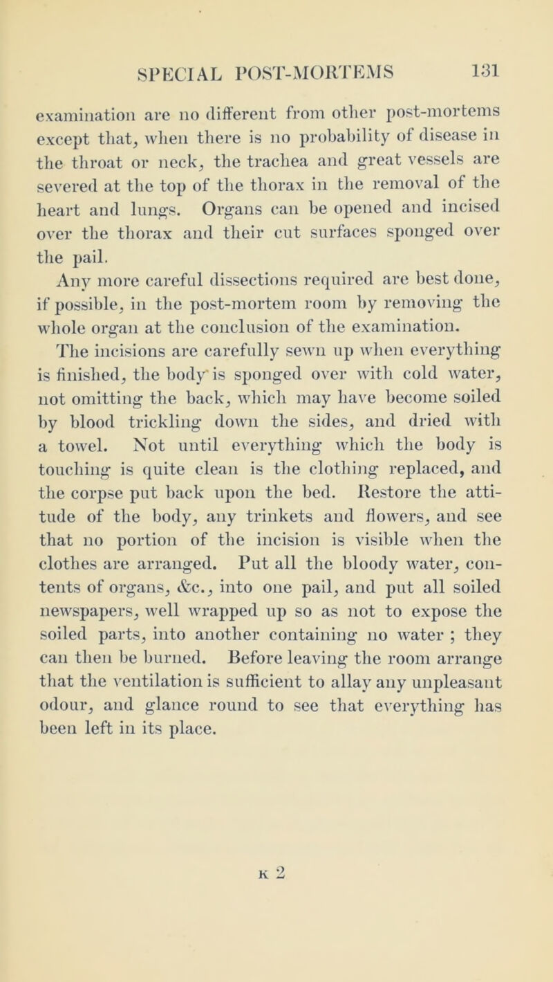 examination are no different from otiier post-mortems except tliat^ vvlien there is no probability of disease in the throat or neck, the trachea and great vessels are severed at the top of the tliorax in tlie removal of tlie heart and lungs. Organs can be opened and incised over the thorax and their cut surfaces sponged over tlie pail. Any more careful dis.sections required are best done, if possible, in tlie post-mortem room by removing the whole organ at the conclusion of the examination. The incisions are carefully sewn up when everything is finished, the body' is sponged over with cold water, not omitting the back, which may ha\'e become soiled by blood trickling down the sides, and dried with a towel. Not until everything which the body is touching is quite clean is the clothing replaced, and the corpse put back upon the bed. Restore the atti- tude of the body, any trinkets and flowers, and see that no portion of the incision is visible when the clothes are arranged. Put all the bloody water, con- tents of organs, &c., into one pail, and put all soiled newspapers, well wrapped up so as not to expose the soiled parts, into another containing no water ; they can then be burned. Before leaving the room arrange that the ^’entilation is sufficient to allay any unpleasant odour, and glance round to see that everything has been left in its place.