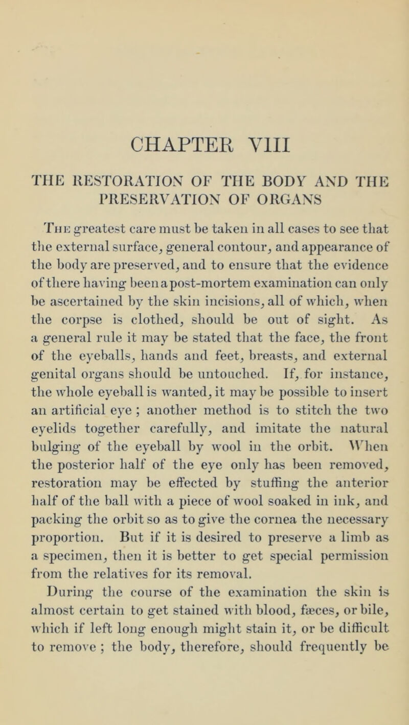 CHAPTER YlII THE RESTORATION OF THE BODY AND THE PRESERVATION OF ORGANS Tiiio greatest care must be taken in all cases to see that the external surface^ general contour, and appearance of the body are preserved, and to ensure that the evidence of there haA’ing been a post-mortem examination can only he ascertained by the skin incisions, all of which, when the corpse is clothed, should be out of sight. As a general rule it may he stated that the face, the front of the eyeballs, hands and feet, breasts, and external genital organs should be untouched. If, for instance, the whole eyeball is wanted, it may be possible to insert an artificial eye ; another method is to stitch the two eyelids together carefully, and imitate the natural bulging of the eyeball by wool in the orbit, ^^dlen the posterior half of the eye only has been removed, restoration may be effected by stuffing the anterior half of the ball with a piece of wool soaked in ink, and packing the orbit so as to give the cornea the necessary proportion. But if it is desired to preserve a limb as a specimen, then it is better to get special permission from the relatives for its removal. During the course of the examination the skin is almost certain to get stained with blood, faeces, or bile, which if left long enough might stain it, or be difficult to remove ; the body, therefore, should frequently be