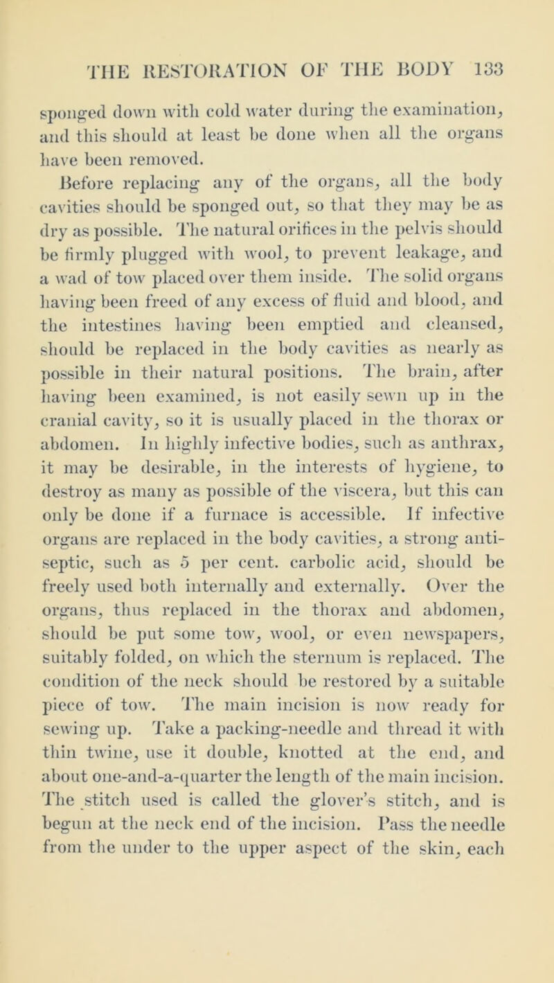 sponged down with cold Avater diu'ing’ the examination^ and this should at least he done when all the organs have been remo\ ed. Before replacing any of the organs^ all the body cavities should he sponged out^ so that they may he as dry as possible. 'I’he natural orifices in the pelvis should he firmly plugged with wool, to prevent leakage, and a wad of tow placed over them inside, d'he solid organs having been freed of any excess of fluid and blood, and the intestines having been emptied and cleansed, should he replaced in the body cavities as nearly as possible in their natural positions. The brain, after having been examined, is not easily sewn up in the cranial cavity, so it is usually placed in the thorax or abdomen. In highly infective bodies, such as anthrax, it may he desirable, in the interests of hygiene, to destroy as many as possible of the A'iscera, hut this can only be done if a furnace is accessible. If infective organs are replaced in the body cavities, a strong anti- septic, such as 5 per cent, carbolic acid, should be freely used both internally and externally. 0\’er the organs, thus replaced in the thorax and abdomen, should be put some tow, wool, or even newspapers, suitably folded, on which the sternum is replaced. The condition of the neck should be restored by a suitable piece of tow. 'I'he main incision is no\v ready for sewing up. 'J'ake a packing-needle and thread it with thin twine, use it double, knotted at the end, and about one-and-a-quarter the length of the main incision. The stitch used is called the glover’s stitch, and is begun at the neck end of the incision. Pass the needle from the under to the upper aspect of the skin, each