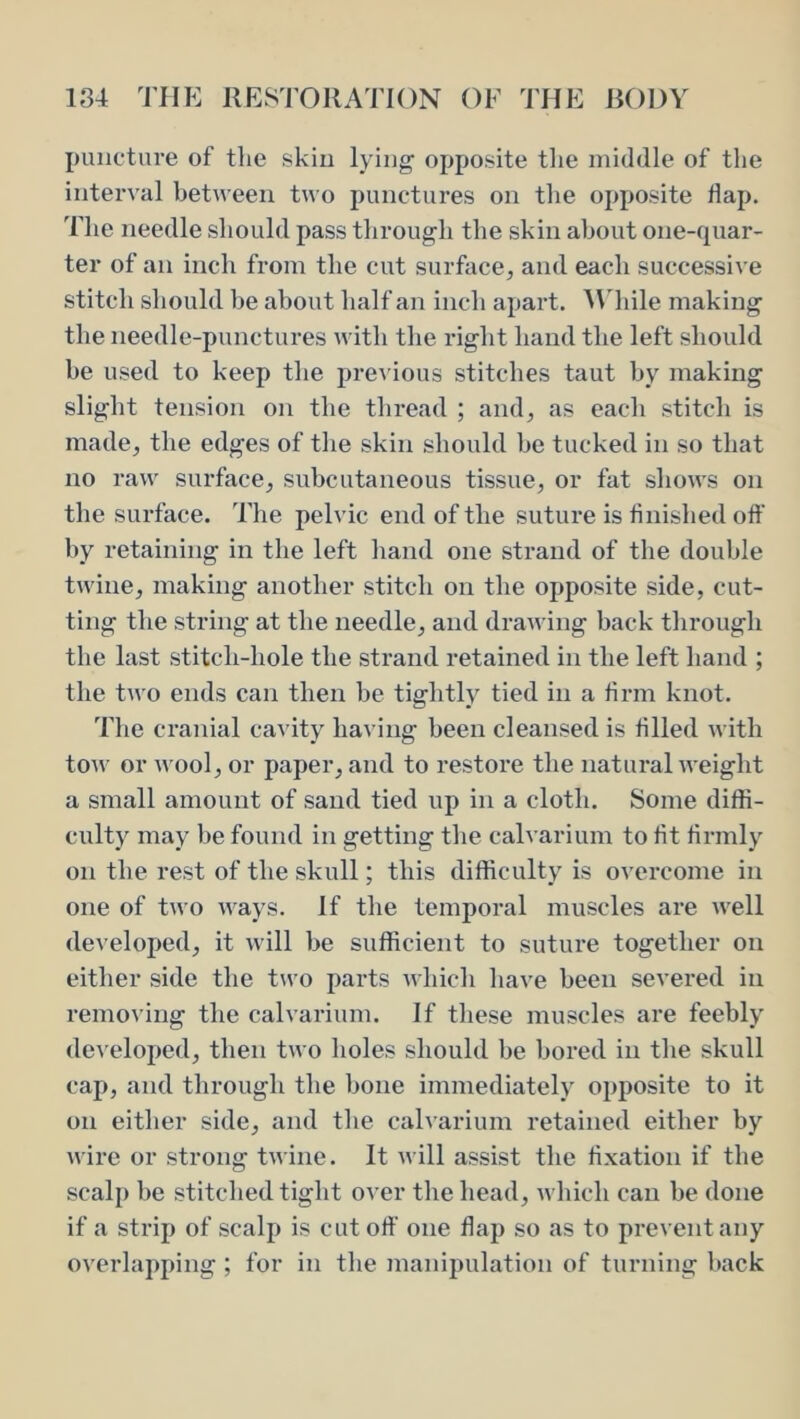 puncture of tlie skin lying opposite tlie middle of the interval between two punctures on the opposite flap. The needle should pass tlirough the skin about one-quar- ter of an inch from the cut surface, and each successive stitch should be about half an inch apart, ll'hile making the needle-punctures with the right hand the left should be used to keep the previous stitches taut by making slight tension on the thread ; and, as each stitch is made, the edges of the skin should he tucked in so that no raw surface, subcutaneous tissue, or fat shows on the surface. The pelvic end of the suture is flnished off by retaining in the left hand one strand of the double twine, making another stitch on the opposite side, cut- ting the string at the needle, and drawing back through the last stitch-hole the strand retained in the left hand ; the two ends can then he tightly tied in a Arm knot. The cranial cavity having been cleansed is filled with tow or Avool, or paper, and to restore the natural weight a small amount of sand tied up in a cloth. Some diffi- culty may be found in getting the calvarium to lit firmly on the rest of the skull; this difficulty is overcome in one of two ways. If the temporal muscles are well developed, it will be sufficient to suture together on either side the two parts Avhicli liave been severed in removing the calvarium. If these muscles are feebly de\'eloped, then two holes should be bored in the skull cap, and through the bone immediately opposite to it on either side, and the calvarium retained either by wire or strong twine. It Avill assist the fixation if the scalp be stitched tight over the head, which can be done if a strip of scalp is cut oft’ one flap so as to prevent any OA^ei’lapping ; for in the manipulation of turning back