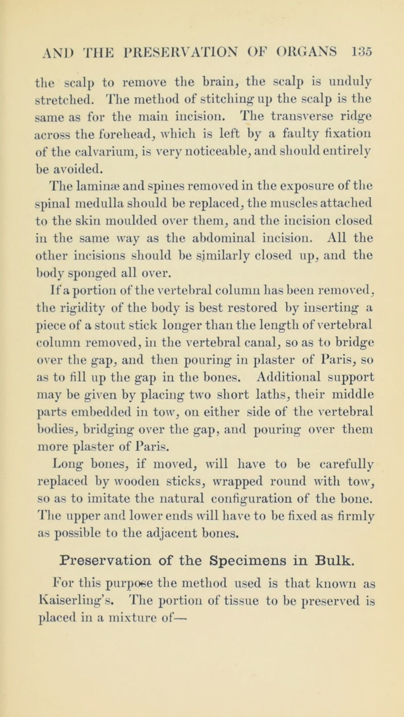 tlie scalp to remove the brain, the scalp is unduly stretched. The method of stitchinj^ up the scalp is the same as for the main incision. The transverse ridge across the forehead, which is left by a faulty hxation of the calvarium, is very noticeable, and should entirely be avoided. The lamime and spines removed in the exposure of the spinal medulla should be replaced, the muscles attached to the skin moulded over them, and the incision closed in the same way as the abdominal incision. All the other incisions should be similarly closed up, and the body sponged all over. If a portion of the vertebral column has been removed, tbe rigidity of the body is best restored by iiisei’ting a piece of a stout stick longer than the length of vertebral column removed, in the vertebral canal, so as to bridge o\ er the gap, and then pouring in plaster of Paris, so as to fill up the gap in the bones. Additional support may be given by placing two short laths, their middle parts embedded in tow, on either side of the vertebral bodies, bridging over the gap, and pouring over them more plaster of Paris. Long bones, if moved, will have to be carefully replaced by wooden sticks, wrapped round with tow, so as to imitate the natural configuration of the bone. 'Die upper and lower ends will have to be fixed as firmly as possible to the adjacent bones. Preservation of the Specimens in Bulk. For this purpose the method used is that known as Kaiserling’s. The portion of tissue to be preserved is placed in a mixture of—