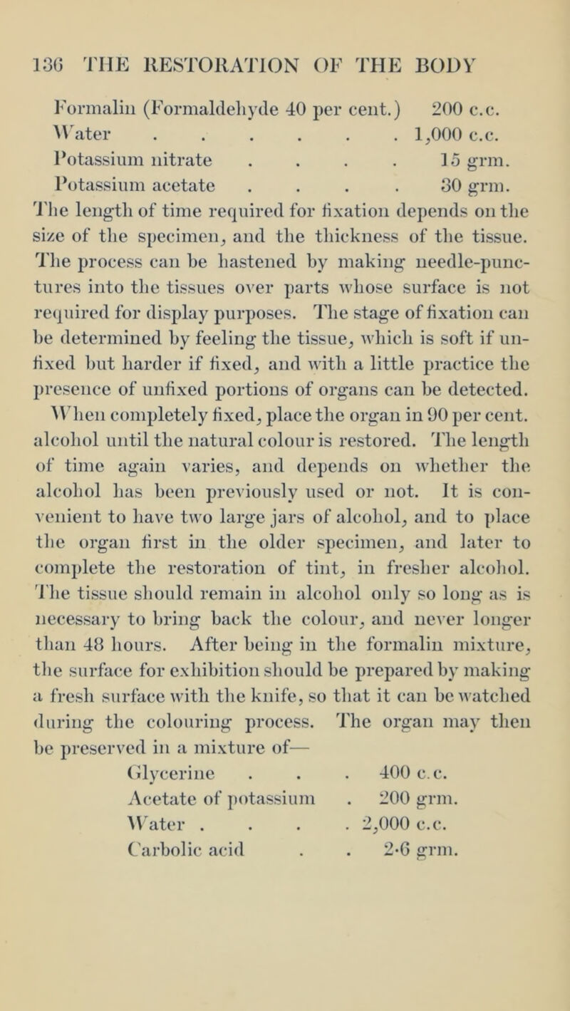 Formalin (Formaltleliyde 40 per cent.) 200 c.c. ^\'ater ...... 1,000 c.c. Potassium nitrate .... logrm. Potassium acetate ... .30 grin. 'I'lie length of time required for fixation depends on the size of the specimen, and the thickness of the ttssue. Tlie process can he hastened by making needle-punc- tures into the tissues over parts whose surface is not reijuired for display purposes. The stage of fixation can be determined by feeling the tissue, which is soft if un- fixed but harder if fixed, and Avith a little practice the presence of unfixed portions of organs can be detected. AMien completely fixed, place the organ in 00 per cent, alcohol until the natural colour is restored. The length of time again varies, and depends on whether the alcohol lias been previously used or not. It is con- venient to have two large jars of alcohol, and to place the organ first in the older specimen, and later to complete the restoration of tint, in fresher alcoliol. 'I'he ti.ssue should remain in alcohol only so long as is necessary to bring hack the colour, and never longer than 48 hours. After being in the formalin mixture, the surface for exhibition should be prepared by making a fresh surface with tlie knife, so that it can be watched during the colouring process. The organ may then be preserved in a mixture of— (•lycerine Acetate of potassium ^\'ater . . 400 c.c. 200 grin. . 2,000 c.c.