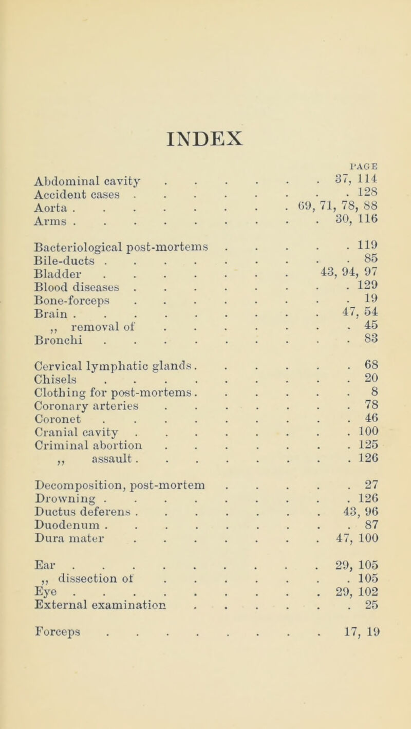 INDEX I’AGE Abdominal cavity ...... 37, 114 Accident cases . . . . . . • .128 Aorta ........ bl), 71, 78, 88 Arms ......... 30, 116 Bacteriological post-mortems 110 Bile-ducts ......... 85 Bladder 13, 04, 07 Blood diseases . . . . . . • .120 Bone-forceps ........ 10 Brain ......... 51 ,, removal of .45 Bronchi ......... 83 Cervical lymphatic glands. . . . . .68 Chisels ......... 20 Clothing for post-mortems. ..... 8 Coronary arteries ....... 78 Coronet ......... 46 Cranial cavity ........ 100 Criminal abortion ....... 125 ,, assault........ 126 Decomposition, post-mortem . . . . .27 Drowning ......... 126 Ductus deferens ....... 43, 06 Duodenum ......... 87 Dura mater ....... 47, 100 Ear 20, 105 ,, dissection of . . . . . . .105 Eye 20, 102 External examination ...... 25 Forceps 17, 10