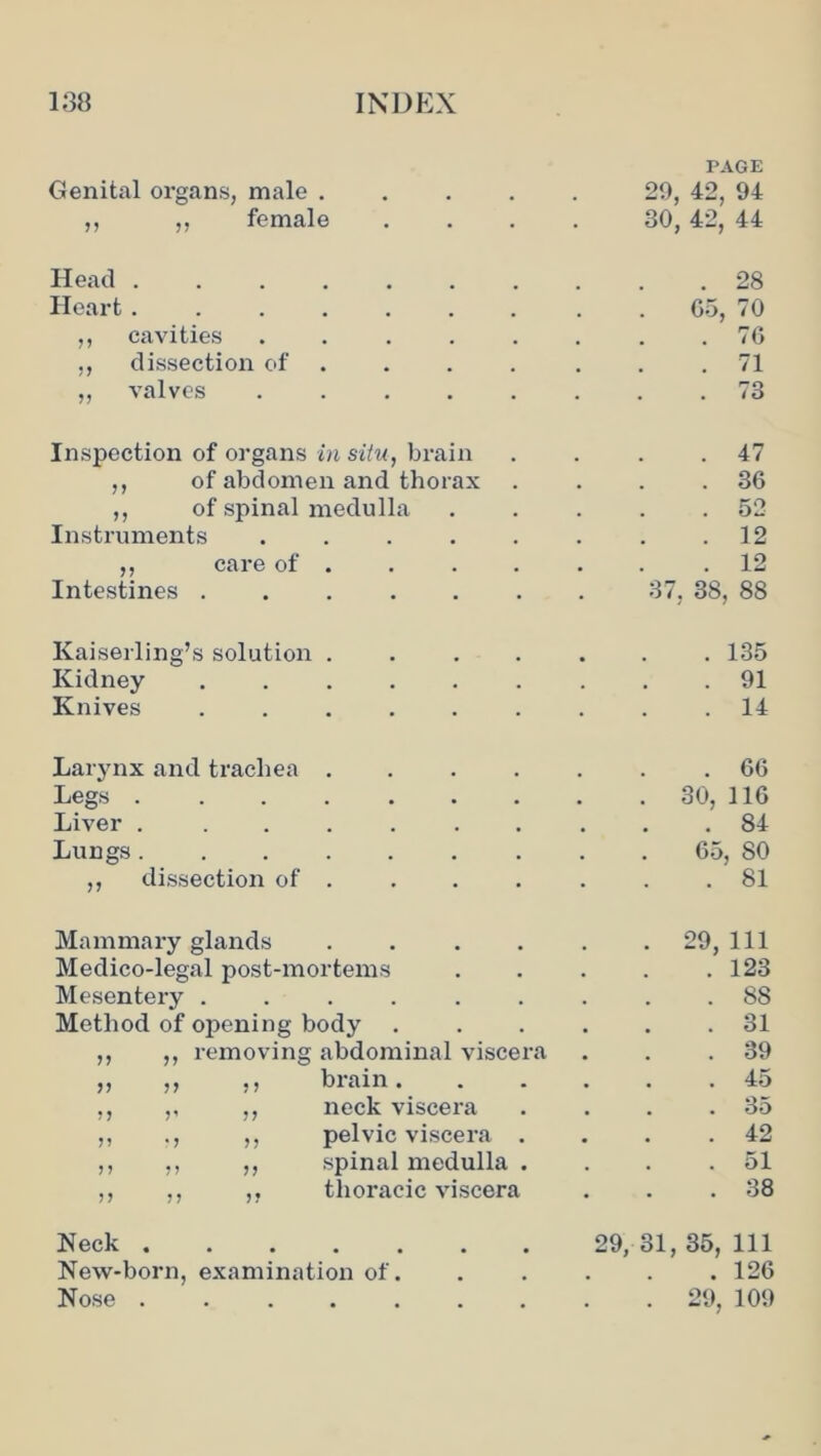 Genital organs, male .... PAGE 20, 42, 94 ,, ,, female 30, 42, 44 Head ....... . 28 Heart ....... 05, 70 ,, cavities ..... . 76 ,, dissection of .... . 71 „ valves . 73 Inspection of organs in situ, brain . 47 ,, of abdomen and thorax . 36 ,, of spinal medulla . 52 Instruments ..... . 12 ,, care of . . 12 Intestines 37, 38, 88 Kaiserling’s solution .... . 135 Kidney ...... . 91 Knives ...... . 14 Larynx and trachea .... . 66 Legs ....... . 30, no Liver . ...... . 84 Lungs ....... 65, 80 ,, dissection of . . 81 Mammary glands .... . 29, 111 Medico-legal post-mortems . 123 Mesentery . 88 Method of opening body . . 31 ,, ,, removing abdominal viscera . 39 ,, ,, ,, brain. . . . 45 ,, ,, ,, neck viscera . . . 35 ,, ., ,, pelvic viscera . . 42 ,, ,, ,, spinal medulla . 51 ,, ,, ,, thoracic viscera . 38 Neck 29, 31, 35, 111 New-born, examination of. . 126 Nose . 29, 109