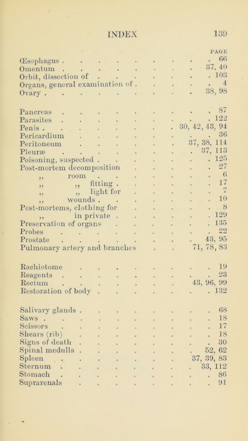 (Esophagus .... Omentum .... Orbit, dissection of Organs, general examination of Ovary I'AGE . GO 37, 40 . 103 . 4 38, 1)8 Pancreas .... Parasites .... Penis ..... Pericardium Peritoneum Pleurae .... Poisoning, suspected . Post-mortem decomposition ,, room „ ,, fitting . „ „ light for ,, wounds . Post-mortems, clothing for ,, in priv’ate . Preservation of organs Probes .... Prostate .... Pulmonary artery and branches . 87 . 122 30, 42, 13, 94 . 30 37, 38, 114 . 37, 113 . 125 . 27 0 . 17 1“ . . < . 10 8 . 129 . 135 . 22 43, 95 71, 78, 83 Rachiotome . . . . . . . .19 Reagents ......... 23 Rectum ....... 43, 90, 99 Restoration of body ....... 132 Salivary glands ........ 08 Saws . . . . . . . . . .18 Scissors . . . . . . . . .17 Shears (rib) ........ 18 Signs of death ........ 30 Spinal medulla ....... 52, 02 Spleen 37, 39, 83 Sternum ........ 33, 112 Stomach ......... 80 Suprarenals 91