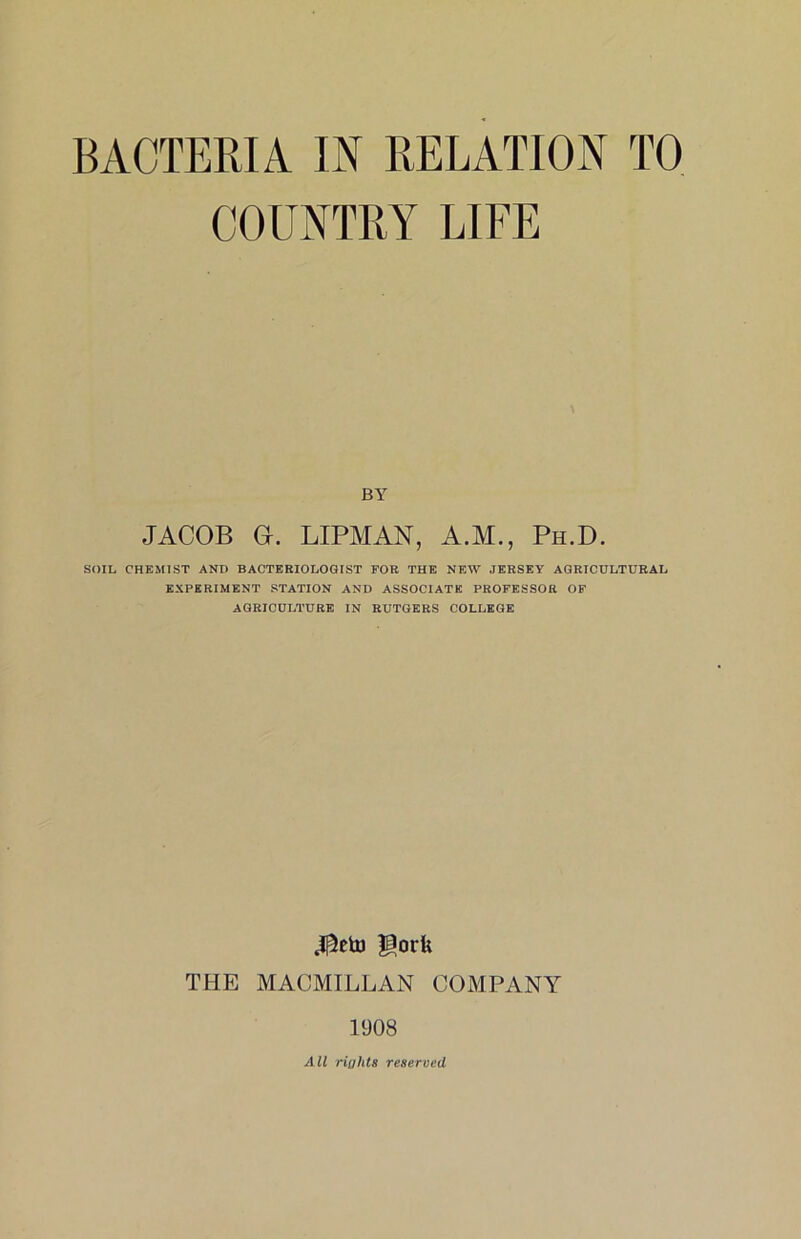 COUNTRY LIFE BY JACOB O. LIPMAN, A.M., Ph.D. SOIL CHEMIST AND BACTERIOLOGIST FOR THE NEW JERSEY AGRICULTURAL EXPERIMENT STATION AND ASSOCIATE PROFESSOR OF AGRICULTURE IN RUTGERS COLLEGE gork TFIE MACMILLAN COMPANY 1908 All riahts reseroed