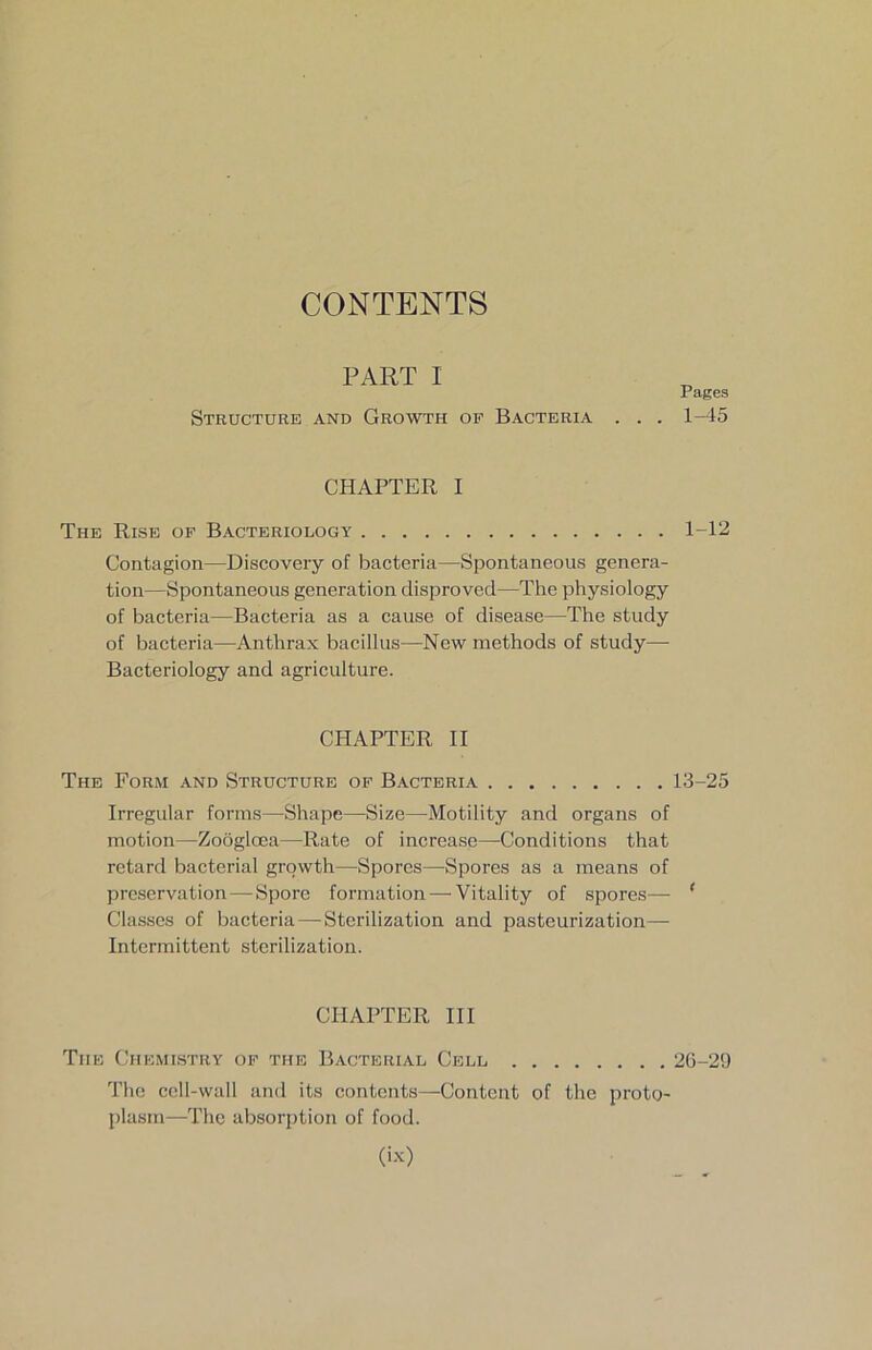 CONTENTS PART 1 Structure and Growth of Bacteria . . . CHAPTER I The Rise of Bacteriology Contagion—Discovery of bacteria—Spontaneous genera- tion—Spontaneous generation disproved—The physiology of bacteria—Bacteria as a cause of disease—The study of bacteria—Anthrax bacillus—New methods of study— Bacteriology and agriculture. CHAPTER II The Form and Structure of Bacteria Irregular forms—Shape—Size—Motility and organs of motion—Zoogloea—Rate of increase—Conditions that retard bacterial growth—Spores—Spores as a means of preservation — Spore formation — Vitality of spores— Classes of bacteria — Sterilization and pasteurization— Intermittent sterilization. CHAPTER III The Chemistry of the Bacterial Cell The cell-wall and its contents—Content of the proto- plasm—The absorption of food. Pages 1-45 1-12 13-25 2G-29