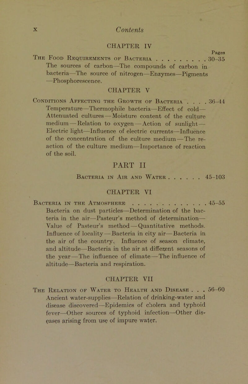 CHAPTER IV Pages The Food Requirements of Bacteria 30-35 The sources of carbon—The compounds of carbon in bacteria—The source of nitrogen—Enzymes—Pigments —Phosphorescence. CHAPTER V Conditions Affecting the Gromth of Bacteria .... 36-44 Temperature—Thermophile bacteria—Effect of cold— Attenuated cultures — Moisture content of the culture medium — Relation to oxygen—Action of sunlight — Electric light—Influence of electric currents—Influence of the concentration of the culture medium — The re- action of the culture medium—Importance of reaction of the soil. PART II Bacteria in Air and Water 45-103 CHAPTER VI B.acteria in the Atmosphere 45-55 Bacteria on dust particles—Determination of the bac- teria in the air—Pasteur’s method of determination— Value of Pasteur’s method — Quantitative methods. Influence of locality — Bacteria in city air—Bacteria in the air of the country. Influence of season climate, and altitude—Bacteria in the air at different seasons of the year — The influence of climate—The influence of altitude—Bacteria and respiration. CHAPTER VII The Relation of Water to He.alth and Disease . . . 56-60 Ancient water-supplies—Relation of drinking-water and disease discovered—Epidemics of cholera and typhoid fever—Other sources of typhoid infection—Other diS’ easos arising from use of impure water,