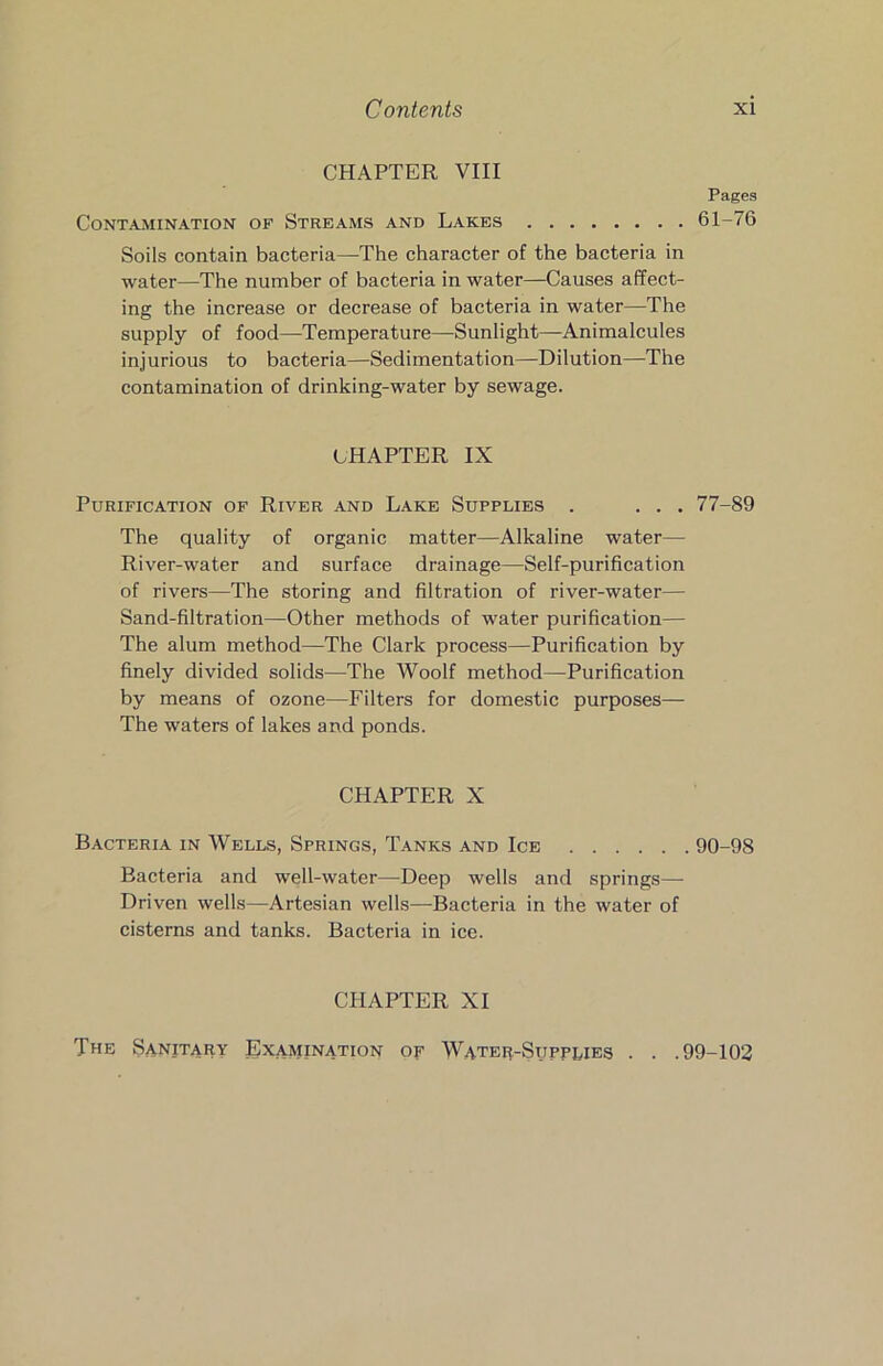 CHAPTER VIII Contamination of Streams and Lakes Soils contain bacteria—The character of the bacteria in water—The number of bacteria in water—Causes affect- ing the increase or decrease of bacteria in water—The supply of food—Temperature—Sunlight—Animalcules injurious to bacteria—Sedimentation—Dilution—The contamination of drinking-water by sewage. CHAPTER IX Purification of River and Lake Supplies . . . . The quality of organic matter—Alkaline water— River-water and surface drainage—Self-purification of rivers—The storing and filtration of river-water— Sand-filtration—Other methods of water purification— The alum method—The Clark process—Purification by finely divided solids—The Woolf method—Purification by means of ozone—Filters for domestic purposes— The waters of lakes and ponds. CHAPTER X Bacteria in Wells, Springs, Tanks and Ice Bacteria and well-water—Deep wells and springs— Driven wells—Artesian wells—-Bacteria in the water of cisterns and tanks. Bacteria in ice. Pages 61-76 77-89 90-98 CHAPTER XI The Sanitary Examination of Water-Supplies . . .99-102