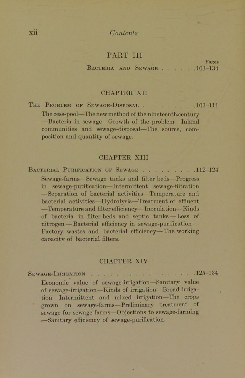 PART III Bacteria and Sewage Pages 103-134 CHAPTER XII The Problem of Sewage-Disposal 103-111 The cess-pool—The new method of the nineteenth.ccntury —Bacteria in sewage—Growth of the problem—Inland communities and sewage-disposal—The source, com- position and quantity of sewage. CHAPTER XIII B.\cterial Purification of Sewage 112-124 Sewage-farms—Sewage tanks and filter beds—Progress in sewage-purification—Intermittent sewage-filtration —Separation of bacterial activities—Temperature and bacterial activities—Hydrolysis—Treatment of effluent —Temperature and filter efficiency—Inoculation—Kinds of bacteria in filter beds and septic tanks — Loss of nitrogen — Bacterial efficiency in sewage-purification — Factory wastes and bacterial efficiency—The working caoacitv of bacterial filters. CHAPTER XIV Sewage-Irrigation 125-134 Economic value of sewage-irrigation—Sanitary value of sewage-irrigation—Kinds of irrigation—Broad irriga- tion— Intermittent and mixed irrigation—The crops ' grown on sewage-farms—Preliminary treatment of sewage for sewage-farms—Objections to sewage-farming ^Sanitary efficiency of sewage-purification-