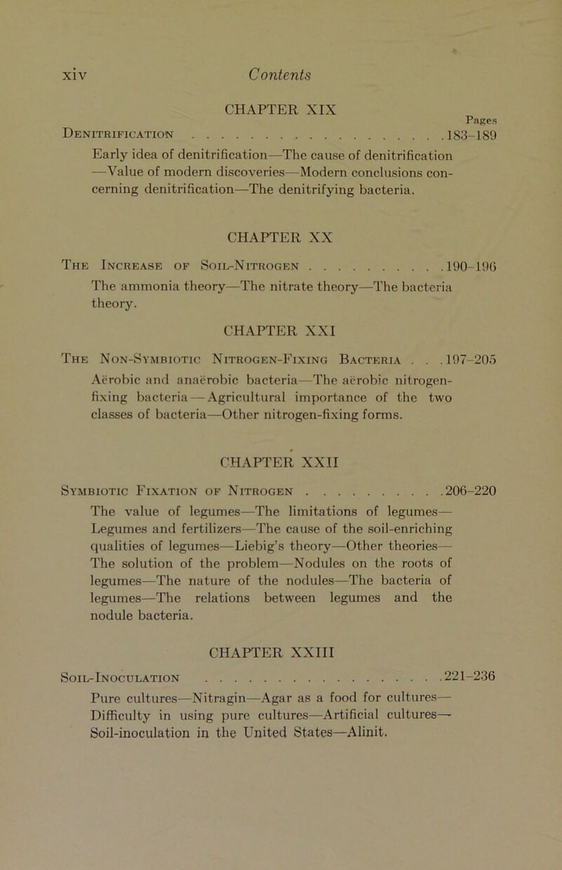 Denitrification CHAPTER XIX Pages .183-189 Early idea of denitrification—The cause of denitrification —Value of modern discoveries—Modern conclusions con- cerning denitrification—The denitrifying bacteria. CHAPTER XX The Increase of Soil-Nitrogen 190-199 The ammonia theory—The nitrate theory—The bacteria theory. CHAPTER XXI The Non-Symbiotic Nitrogen-Fixing Bacteria . . .197-205 Aerobic and anaerobic bacteria—The aerobic nitrogen- fixing bacteria — Agricultural importance of the two classes of bacteria—Other nitrogen-fixing forms. CHAPTER XXII Symbiotic Fixation of Nitrogen 206-220 The value of legumes—The limitations of legumes— Legumes and fertilizers—The cause of the soil-enriching qualities of legumes—Liebig’s theory—Other theories— The solution of the problem—Nodules on the roots of legumes—The nature of the nodules—The bacteria of legumes—The relations between legumes and the nodule bacteria. CHAPTER XXIII Soil-Inoculation 221-236 Pure cultures—Nitragin—Agar as a food for cultures— Difficulty in using pure cultures—Artificial cultures— Soil-inoculation in the United States—Alinit.