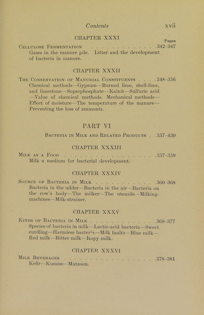 CHAPTER XXXI Pages Cellulose Fermentation 342-347 Gases in the manure pile. Litter and the development of bacteria in manure. CHAPTER XXXII The Conservation of Manorial Constituents . . . .348-356 Chemical methods—Gypsum—Burned lime, shell-lime, and limestone—Superphosphate—Kainit—Sulfuric acid —Value of chemical methods. Mechanical methods—■ Effect of moisture—The temperature of the manure— Preventing the loss of ammonia. PART VI BacterijV in Milk and Related Products . . 357-430 CHAPTER XXXIII Milk as a Food 357-359 Milk a medium for bacterial development. CHAPTER XXXIV Source of Bacteria in Milk 360-368 Bacteria in the udder—Bacteria in the air—Bacteria on the cow’s body—The milker^—The utensils—Milking- machines—Milk-strainer. CHAPTER XXXV Kinds of Bacteria in Milk 369-377 Species of bacteria in milk—Lactic-acid bacteria—Sweet curdling—^Ilarridess bactera—Milk faults—Blue milk — Red milk—Bitter milk—Ropy milk. CHAPTER XXXVI Milk Beverages 378-381 Kefir—Kumi.ss—Matzoon.