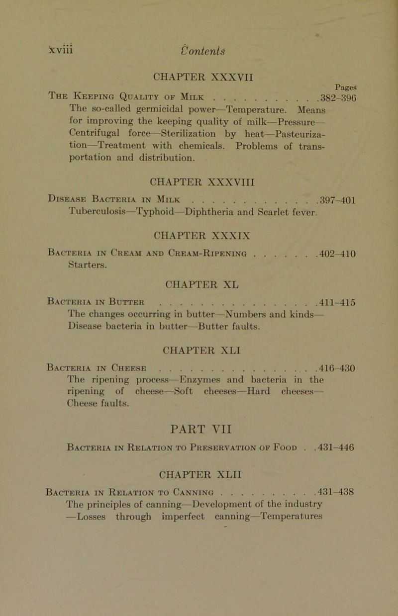 CHAPTER XXXVII Pages The Keeping Quality of Milk 382-39G The so-called germicidal power—Temperature. Means for improving the keeping quality of milk—Pressure— Centrifugal force—Sterilization by heat—Pasteuriza- tion—Treatment with chemicals. Problems of trans- portation and distribution. CHAPTER XXXVIII DisEA.SE Bacteria in Milk 397-401 Tuberculosis—Typhoid—Diphtheria and Scarlet fever. CHAPTER XXXIX Bacteria in Cream and Cream-Ripening 402-410 Starters. CHAPTER XL Bacteria in Butter 411-415 The changes occurring in butter—Numbers and kinds— Disease bacteria in butter—Butter faults. CHAPTER XLI Bacteria in Cheese 416-430 The ripening process—Enzymes and bacteria in the ripening of cheese—Soft cheeses—Hard cheeses— Cheese faults. PART VII Bacteria IN Rel.<tion TO Preservation OF Food . .431-446 CHAPTER XLII Bacteria in Relation to Canning 431-438 The principles of canning—Development of the industry —Losses through imperfect canning—Temperatures
