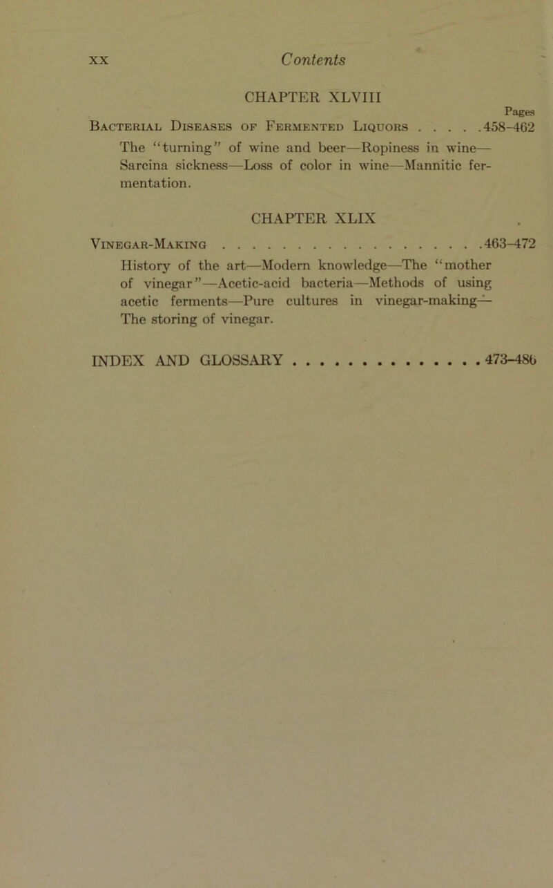 CHAPTER XLVIII Bacterial Diseases of Fermented Liquors Pages .458-462 The “turning” of wine and beer—Ropiness in wine— Sarcina sickness—Loss of color in wine—Mannitic fer- mentation. CHAPTER XLIX Vinegar-Making 463-472 History of the art—Modern knowledge—The “mother of vinegar”—Acetic-acid bacteria—Methods of using acetic ferments—Pure cultures in vinegar-making-^ The storing of vinegar. INDEX AND GLOSSARY 473-486