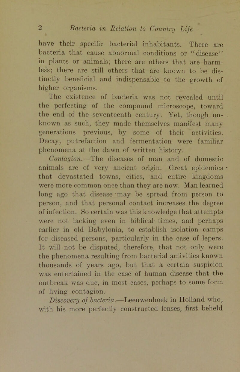 have their specific bacterial inhabitants. There are bacteria that cause abnormal conditions or “disease” in plants or animals; there are others that are harm- less; there are still others that are known to be dis- tinctly beneficial and indispensable to the growth of higher organisms. The existence of bacteria was not revealed until the perfecting of the compound microscope, toward the end of the seventeenth century. Yet, though un- known as such, they made themselves manifest many generations previous, by some of their activities. Decay, putrefaction and fermentation were familiar phenomena at the dawn of written history. Contagion.—The diseases of man and of domestic animals are of very ancient origin. Great epidemics • that devastated towns, cities, and entire kingdoms were more common once than they are now. Man learned long ago that disease may be spread from person to person, and that personal contact increases the degree of infection. So certain was this knowledge that attempts were not lacking even in biblical times, and perhaps earlier in old Babylonia, to establish isolation camps for diseased persons, particularly in the case of lepers. It will not be disputed, therefore, that not only were the phenomena resulting from Ijacterial activities known thousands of years ago, but that a certain suspicion was entertained in the case of human disease that the outbreak was due, in most cases, perhaps to some form of living contagion. Discovery of bacteria.—Leeuwenhoek in Holland who, with his more perfectly constructed lenses, first beheld