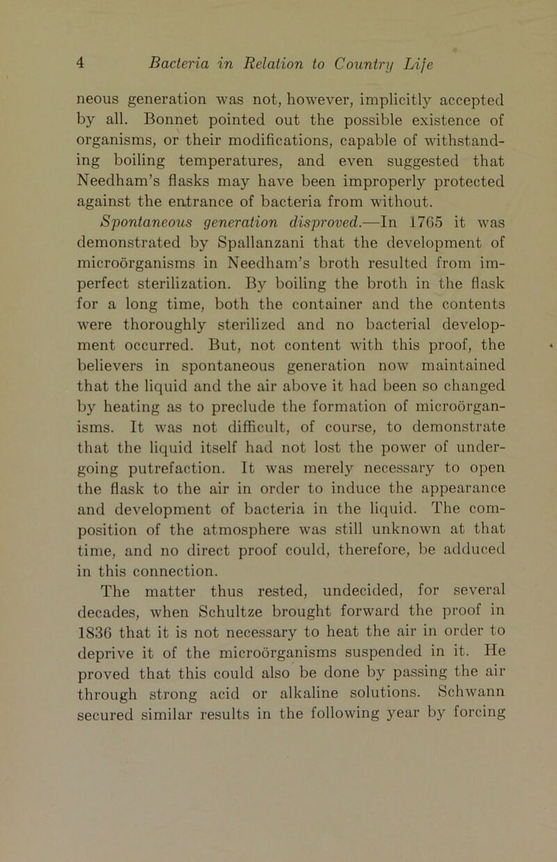 neous generation was not, however, implicitl) accepted by all. Bonnet pointed out the possible existence of organisms, or their modifications, capable of withstand- ing boiling temperatures, and even suggested that Needham’s flasks may have been improperly protected against the entrance of bacteria from without. Spontaneous generation disproved.—In 17G5 it was demonstrated by Spallanzani that the development of microorganisms in Needham’s broth resulted from im- perfect sterilization. By boiling the broth in the flask for a long time, both the container and the contents were thoroughly sterilized and no bacterial develop- ment occurred. But, not content with this proof, the believers in spontaneous generation now maintained that the liquid and the air above it had been so changed by heating as to preclude the formation of microorgan- isms. It was not difficult, of course, to demonstrate that the liquid itself had not lost the power of under- going putrefaction. It was merely necessary to open the flask to the air in order to induce the appearance and development of bacteria in the liquid. The com- position of the atmosphere was still unknown at that time, and no direct proof could, therefore, be adduced in this connection. The matter thus rested, undecided, for several decades, when Schultze brought forward the proof in 1836 that it is not necessary to heat the air in order to deprive it of the microorganisms suspended in it. He proved that this could also be done by passing the air through strong acid or alkaline solutions. Schwann secured similar results in the following year by forcing