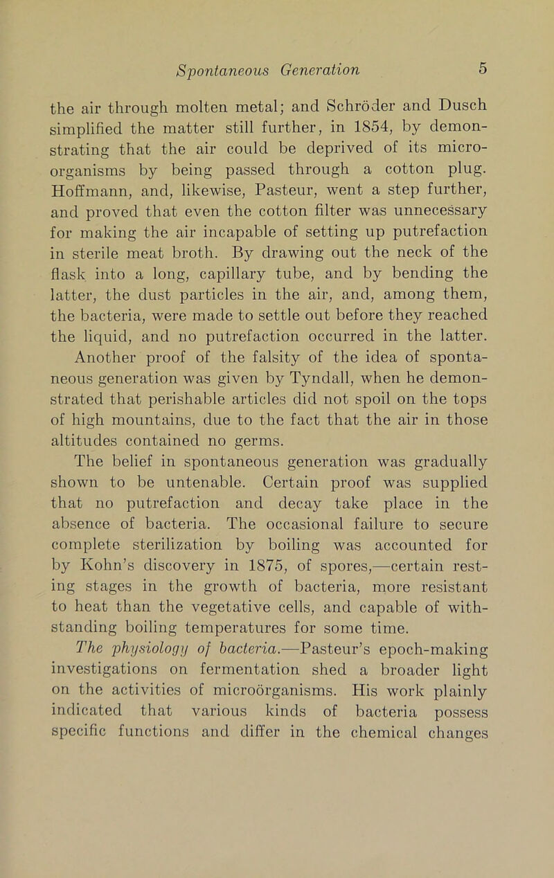 Spontaneous Generation the air through molten metal; and Schroder and Dusch simplified the matter still further, in 1854, by demon- strating that the air could be deprived of its micro- organisms by being passed through a cotton plug. Hoffmann, and, likewise, Pasteur, went a step further, and proved that even the cotton filter was unnecessary for making the air incapable of setting up putrefaction in sterile meat broth. By drawing out the neck of the flask into a long, capillary tube, and by bending the latter, the dust particles in the air, and, among them, the bacteria, were made to settle out before they reached the liquid, and no putrefaction occurred in the latter. Another proof of the falsity of the idea of sponta- neous generation was given by Tyndall, when he demon- strated that perishable articles did not spoil on the tops of high mountains, due to the fact that the air in those altitudes contained no germs. The belief in spontaneous generation was gradually shown to be untenable. Certain proof was supplied that no putrefaction and decay take place in the absence of bacteria. The occasional failure to secure complete sterilization by boiling was accounted for by Kohn’s discovery in 1875, of spores,—certain rest- ing stages in the growth of bacteria, more resistant to heat than the vegetative cells, and capable of with- standing boiling temperatures for some time. The physiology of bacteria.—Pasteur’s epoch-making investigations on fermentation shed a broader light on the activities of microorganisms. His work plainly indicated that various kinds of bacteria possess specific functions and differ in the chemical changes
