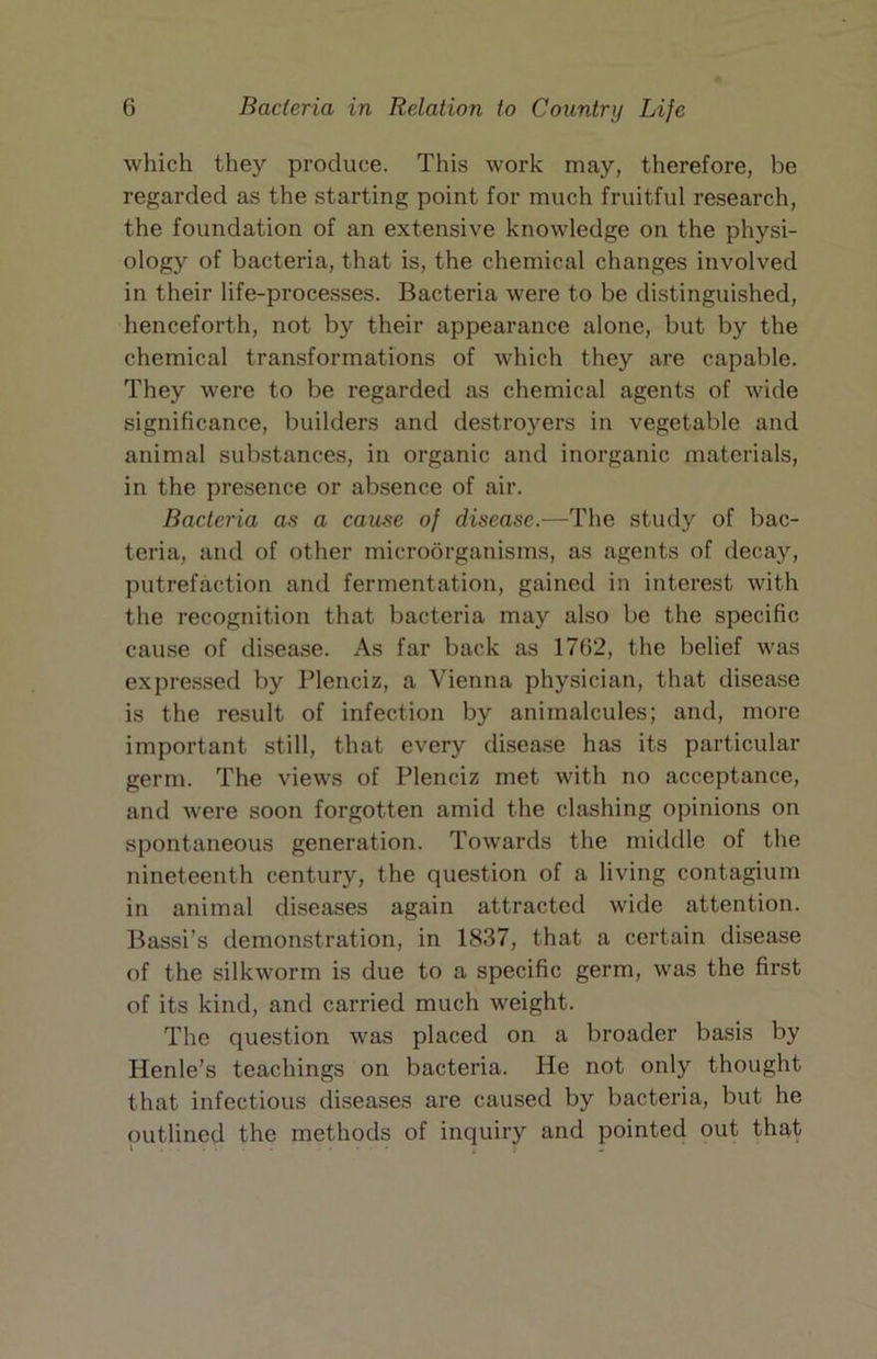 which they produce. This work may, therefore, be regarded as the starting point for much fruitful research, the foundation of an extensive knowledge on the physi- ology of bacteria, that is, the chemical changes involved in their life-processes. Bacteria were to be distinguished, henceforth, not by their appearance alone, but by the chemical transformations of which they are capable. They were to be regarded as chemical agents of wide significance, builders and destroyers in vegetable and animal substances, in organic and inorganic materials, in the presence or absence of air. Bacteria as a cause of disease.—The study of bac- teria, and of other microorganisms, as agents of decay, putrefaction and fermentation, gained in interest with the recognition that bacteria may also be the specific cause of disease. As far back as 1762, the belief was expressed by Plenciz, a Vienna physician, that disease is the result of infection by animalcules; and, more important still, that every disease has its particular germ. The views of Plenciz met with no acceptance, and were soon forgotten amid the clashing opinions on spontaneous generation. Towards the middle of the nineteenth century, the question of a living contagium in animal diseases again attracted wide attention. Bassi’s demonstration, in 1837, that a certain disease of the silkworm is due to a specific germ, was the first of its kind, and carried much weight. The question was placed on a broader basis by Henle’s teachings on bacteria. He not only thought that infectious diseases are caused by bacteria, but he outlined the methods of inquiry and pointed out that ^ . t -