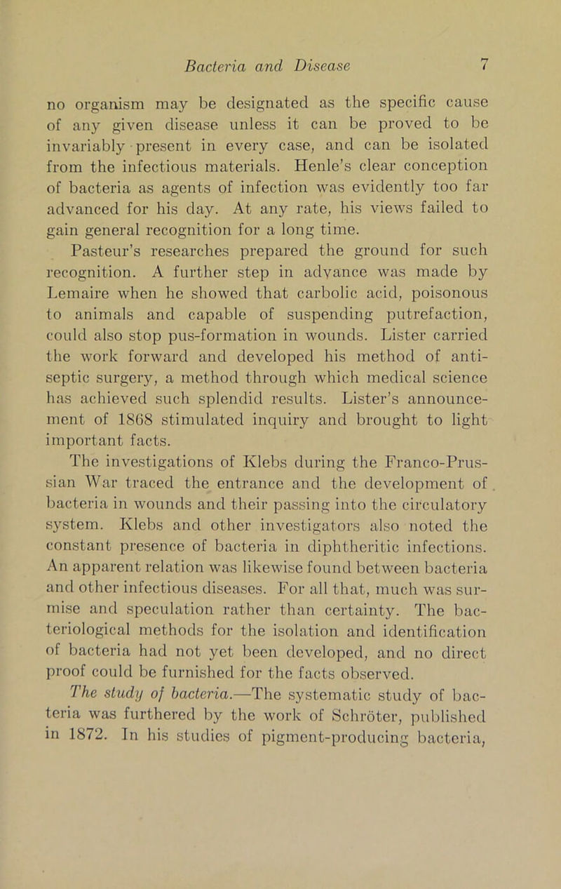 Bacteria and Disease no organism may be designated as the specific cause of any given disease unless it can be proved to be invariably present in every case, and can be isolated from the infectious materials. Henle’s clear conception of bacteria as agents of infection was evidently too far advanced for his day. At any rate, his views failed to gain general recognition for a long time. Pasteur’s researches prepared the ground for such recognition. A further step in advance was made by Lemaire when he showed that carbolic acid, poisonous to animals and capable of suspending putrefaction, could also stop pus-formation in wounds. Lister carried the work forward and developed his method of anti- septic surgery, a method through which medical science has achieved such splendid results. Lister’s announce- ment of 1868 stimulated inquiry and brought to light important facts. The investigations of Klebs during the Franco-Prus- sian War traced the entrance and the development of bacteria in wounds and their passing into the circulatory system. Klebs and other investigators also noted the constant presence of bacteria in diphtheritic infections. An apparent relation was likewise found between bacteria and other infectious diseases. For all that, much was sur- mise and speculation rather than certainty. The bac- teriological methods for the isolation and identification of bacteria had not yet been developed, and no direct proof could be furnished for the facts observed. The study of bacteria.~T\\q systematic study of bac- teria was furthered by the work of Schroter, published in 1872. In his studies of pigment-producing bacteria,