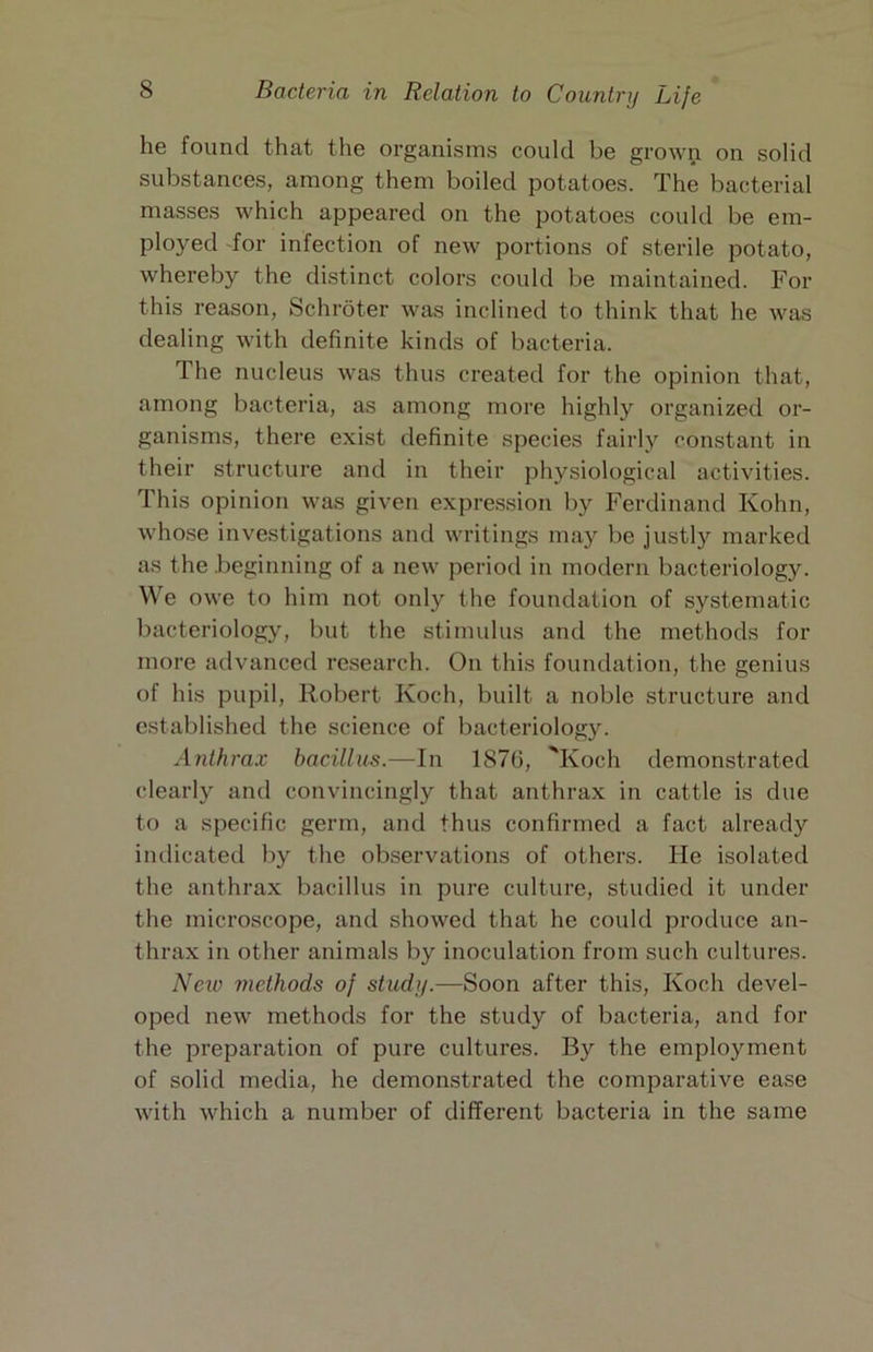 he found that the organisms could be grown on solid substances, among them boiled potatoes. The bacterial masses which appeared on the potatoes could be em- ployed 'for infection of new portions of sterile potato, whereby the distinct colors could be maintained. For this reason, Schroter was inclined to think that he was dealing with definite kinds of bacteria. The nucleus was thus created for the opinion that, among bacteria, as among more highly organized or- ganisms, there exist definite species fairly constant in their structure and in their physiological activities. This opinion was given expression by Ferdinand Kohn, who.se investigations and writings may be justly marked as the beginning of a new period in modern bacteriology. We owe to him not only the foundation of systematic bacteriology, but the stimulus and the methods for more advanced research. On this foundation, the genius of his pupil, Robert Koch, built a noble structure and established the science of bacteriology. Anthrax bacillois.—In 1876, 'Koch demonstrated clearly and convincingly that anthrax in cattle is due to a specific germ, and thus confirmed a fact already indicated by the observations of others. He isolated the anthrax bacillus in pure culture, studied it under the microscope, and showed that he could produce an- thrax in other animals by inoculation from such cultures. Neiv rnethods of study.—Soon after this, Koch devel- oped new methods for the study of bacteria, and for the preparation of pure cultures. By the employment of solid media, he demonstrated the comparative ease with which a number of different bacteria in the same