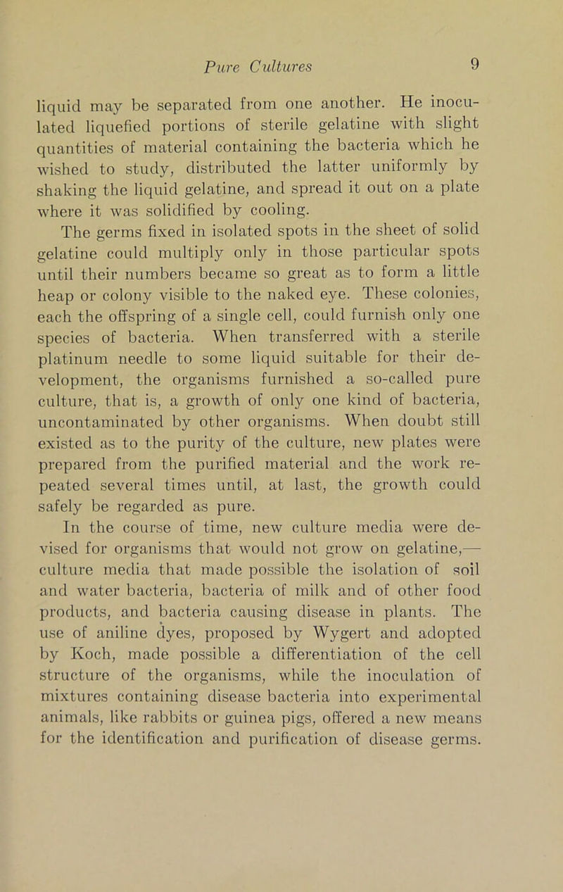 liquid may be separated from one another. He inocu- lated liquefied portions of sterile gelatine with slight quantities of material containing the bacteria which he wished to study, distributed the latter uniformly by shaking the liquid gelatine, and spread it out on a plate where it Avas solidified by cooling. The germs fixed in isolated spots in the sheet of solid gelatine could multiply only in those particular spots until their numbers became so great as to form a little heap or colony visible to the naked eye. These colonies, each the offspring of a single cell, could furnish only one species of bacteria. When transferred with a sterile platinum needle to some liquid suitable for their de- velopment, the organisms furnished a so-called pure culture, that is, a growth of only one kind of bacteria, uncontaminated by other organisms. When doubt still existed as to the purity of the culture, new plates were prepared from the purified material and the work re- peated several times until, at last, the growth could safely be regarded as pure. In the course of time, new culture media were de- vised for organisms that would not grow on gelatine,— culture media that made possible the isolation of soil and water bacteria, bacteria of milk and of other food products, and bacteria causing disease in plants. The use of aniline dyes, proposed by Wygert and adopted by Koch, made possible a differentiation of the cell structure of the organisms, while the inoculation of mixtures containing disease bacteria into experimental animals, like rabbits or guinea pigs, offered a new means for the identification and purification of disease germs.
